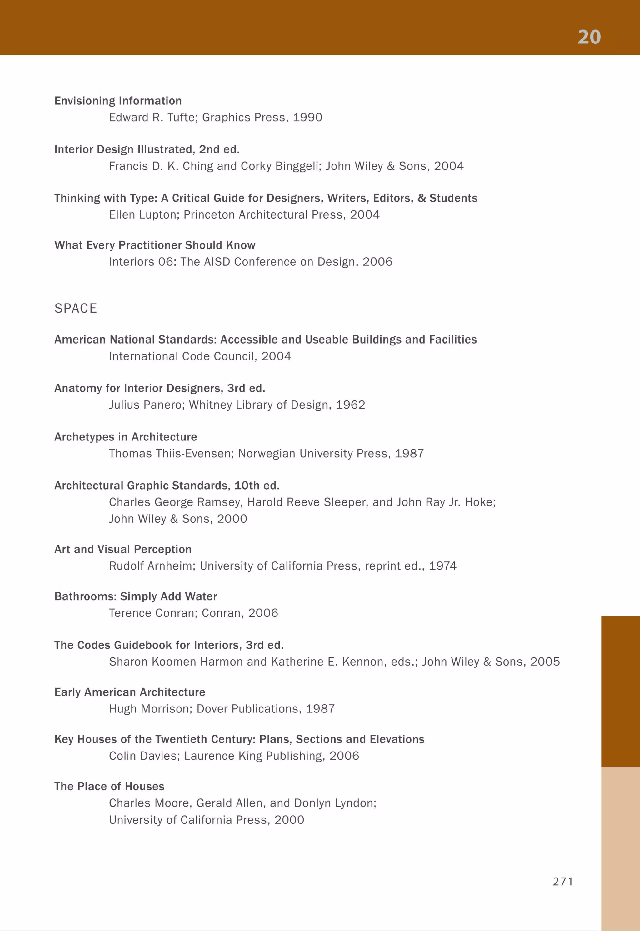 Envisioning Information
Edward R. Tufte; Graphics Press, 1990
Interior Design Illustrated, 2nd ed.
Francis D. K. Ching and Corky Binggeli; John Wiley & Sons, 2004
Thinking with Type: A Critical Guide for Designers, Writers, Editors, & Students
Ellen Lupton; Princeton Architectural Press, 2004
What Every Practitioner Should Know
Interiors 06: The AISD Conference on Design, 2006
SPACE
American National Standards: Accessible and Useable Buildings and Facilities
International Code Council, 2004
Anatomy for Interior Designers, 3rd ed.
Julius Panero; Whitney Library of Design, 1962
Archetypes in Architecture
Thomas Thiis-Evensen; Norwegian University Press, 1987
Architectural Graphic Standards, 10th ed.
Charles George Ramsey, Harold Reeve Sleeper, and John Ray Jr. Hoke;
John Wiley & Sons, 2000
Art and Visual Perception
Rudolf Arnheim; University of California Press, reprint ed., 1974
Bathrooms: Simply Add Water
Terence Conran; Conran, 2006
The Codes Guidebook for Interiors, 3rd ed.
Sharon Koomen Harmon and Katherine E. Kennon, eds.; John Wiley & Sons, 2005
Early American Architecture
Hugh Morrison; Dover Publications, 1987
Key Houses of the Twentieth Century: Plans, Sections and Elevations
Colin Davies; Laurence King Publishing, 2006
The Place of Houses
Charles Moore, Gerald Allen, and Donlyn Lyndon;
University of California Press, 2000
271
 