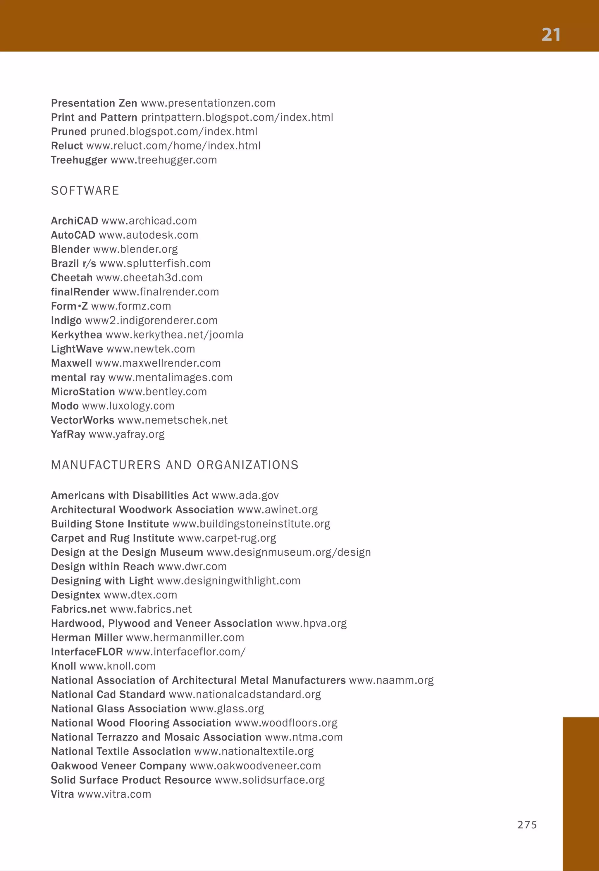 Presentation Zen www.presentationzen.com
Print and Pattern printpattern.blogspot.com/index.html
Pruned pruned.blogspot.com/index.html
Reluct www.reluct.com/home/index.html
Treehugger www.treehugger.com
SOFTWARE
ArchiCAD www.archicad.com
AutoCAD www.autodesk.com
Blender www.blender.org
Brazil r/s www.splutterfish.com
Cheetah www.cheetah3d.com
finalRender www.finalrender.com
Form·Z www.formz.com
Indigo www2.indigorenderer.com
Kerkythea www.kerkythea.netjjoomla
lightWave www.newtek.com
Maxwell www.maxwellrender.com
mental ray www.mentalimages.com
MicroStation www.bentley.com
Modo www.luxology.com
VectorWorks www.nemetschek.net
YafRay www.yafray.org
MANUFACTURERS AND ORGANIZATIONS
Americans with Disabilities Act www.ada.gov
Architectural Woodwork Association www.awinet.org
Building Stone Institute www.buildingstoneinstitute.org
Carpet and Rug Institute www.carpet-rug.org
Design at the Design Museum www.designmuseum.org/design
Design within Reach www.dwr.com
Designing with Light www.designingwithlight.com
Designtex www.dtex.com
Fabrics.net www.fabrics.net
Hardwood, Plywood and Veneer Association www.hpva.org
Herman Miller www.hermanmiller.com
InterfaceFLOR www.interfaceflor.com/
Knoll www.knoll.com
National Association of Architectural Metal Manufacturers www.naamm.org
National Cad Standard www.nationalcadstandard.org
National Glass Association www.glass.org
National Wood Flooring Association www.woodfloors.org
National Terrazzo and Mosaic Association www.ntma.com
National Textile Association www.nationaltextile.org
Oakwood Veneer Company www.oakwoodveneer.com
Solid Surface Product Resource www.solidsurface.org
Vitra www.vitra.com
275
 