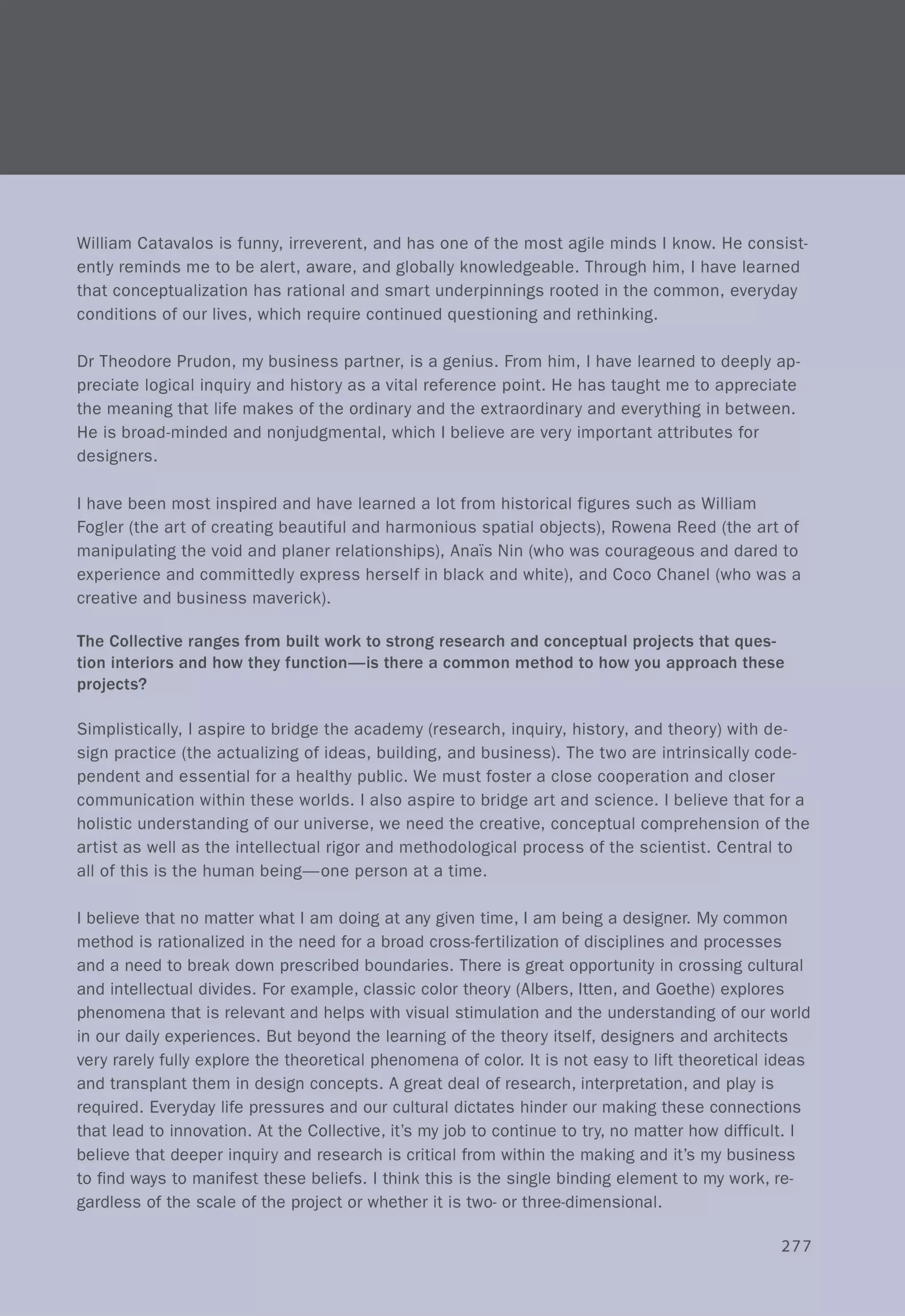 William Catavalos is funny, irreverent, and has one of the most agile minds I know. He consist-
ently reminds me to be alert, aware, and globally knowledgeable. Through him, I have learned
that conceptualization has rational and smart underpinnings rooted in the common, everyday
conditions of our lives, which require continued questioning and rethinking.
Dr Theodore Prudon, my business partner, is a genius. From him, I have learned to deeply ap-
preciate logical inquiry and history as a vital reference point. He has taught me to appreciate
the meaning that life makes of the ordinary and the extraordinary and everything in between.
He is broad-minded and nonjudgmental, which I believe are very important attributes for
designers.
I have been most inspired and have learned a lot from historical figures such as William
Fogler (the art of creating beautiful and harmonious spatial objects), Rowena Reed (the art of
manipulating the void and planer relationships), AnaTs Nin (who was courageous and dared to
experience and committedly express herself in black and white), and Coco Chanel (who was a
creative and business maverick).
The Collective ranges from built work to strong research and conceptual projects that ques-
tion interiors and how they function-is there a common method to how you approach these
projects?
Simplistically, I aspire to bridge the academy (research, inquiry, history, and theory) with de-
sign practice (the actualizing of ideas, building, and business). The two are intrinsically code-
pendent and essential for a healthy public. We must foster a close cooperation and closer
communication within these worlds. I also aspire to bridge art and science. I believe that for a
holistic understanding of our universe, we need the creative, conceptual comprehension of the
artist as well as the intellectual rigor and methodological process of the scientist. Central to
all of this is the human being-one person at a time.
I believe that no matter what I am doing at any given time, I am being a designer. My common
method is rationalized in the need for a broad cross-fertilization of disciplines and processes
and a need to break down prescribed boundaries. There is great opportunity in crossing cultural
and intellectual divides. For example, classic color theory (Albers, Itten, and Goethe) explores
phenomena that is relevant and helps with visual stimulation and the understanding of our world
in our daily experiences. But beyond the learning of the theory itself, designers and architects
very rarely fully explore the theoretical phenomena of color. It is not easy to lift theoretical ideas
and transplant them in design concepts. A great deal of research, interpretation, and play is
required. Everyday life pressures and our cultural dictates hinder our making these connections
that lead to innovation. At the Collective, it's my job to continue to try, no matter how difficult. I
believe that deeper inquiry and research is critical from within the making and it's my business
to find ways to manifest these beliefs. I think this is the single binding element to my work, re-
gardless of the scale of the project or whether it is two- or three-dimensional.
277
 