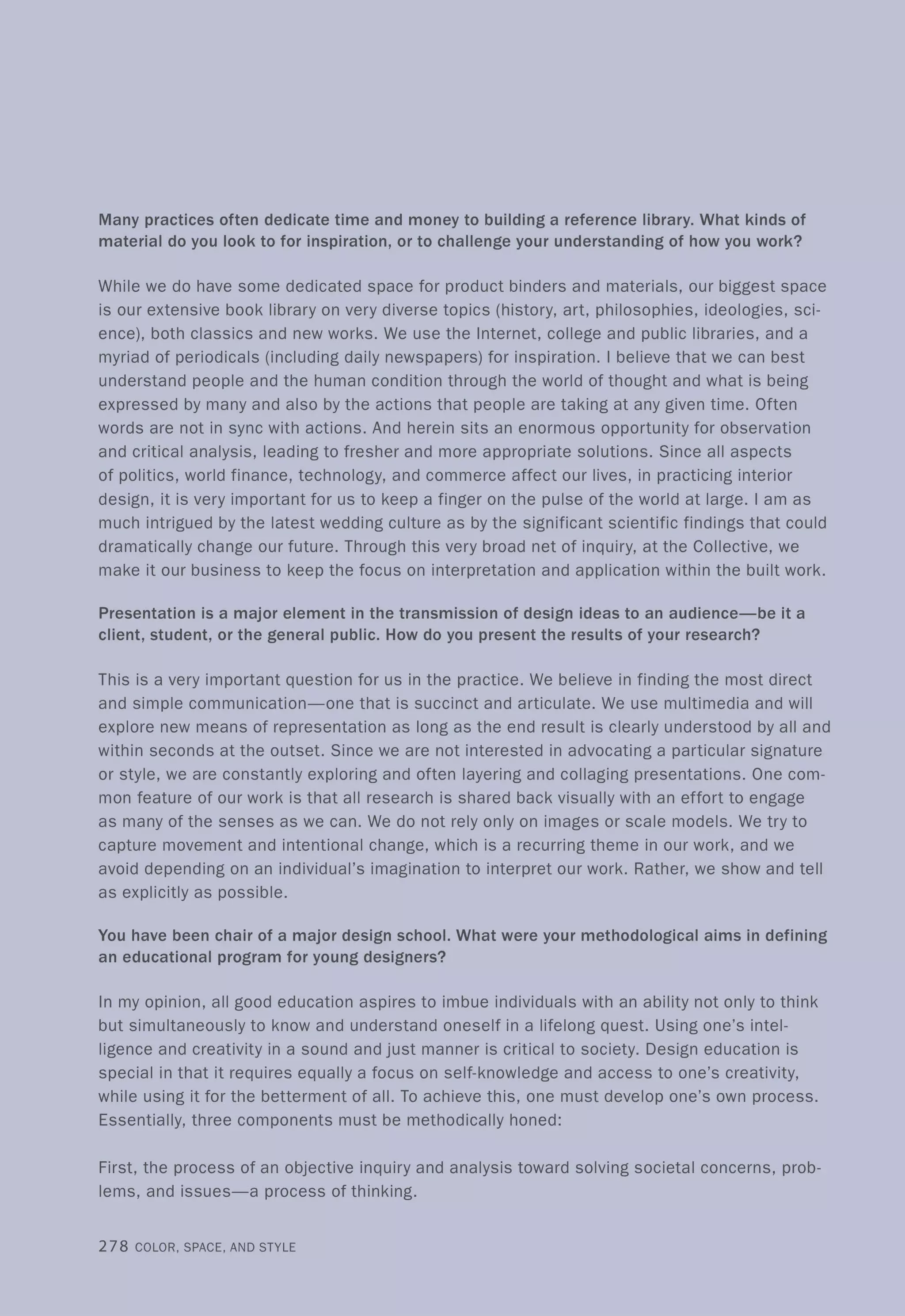 Many practices often dedicate time and money to building a reference library. What kinds of
material do you look to for inspiration, or to challenge your understanding of how you work?
While we do have some dedicated space for product binders and materials, our biggest space
is our extensive book library on very diverse topics (history, art, philosophies, ideologies, sci-
ence), both classics and new works. We use the Internet, college and public libraries, and a
myriad of periodicals (including daily newspapers) for inspiration. I believe that we can best
understand people and the human condition through the world of thought and what is being
expressed by many and also by the actions that people are taking at any given time. Often
words are not in sync with actions. And herein sits an enormous opportunity for observation
and critical analysis, leading to fresher and more appropriate solutions. Since all aspects
of politics, world finance, technology, and commerce affect our lives, in practicing interior
design, it is very important for us to keep a finger on the pulse of the world at large. I am as
much intrigued by the latest wedding culture as by the significant scientific findings that could
dramatically change our future. Through this very broad net of inquiry, at the Collective, we
make it our business to keep the focus on interpretation and application within the built work.
Presentation is a major element in the transmission of design ideas to an audience-be it a
client, student, or the general public. How do you present the results of your research?
This is a very important question for us in the practice. We believe in finding the most direct
and simple communication-one that is succinct and articulate. We use multimedia and will
explore new means of representation as long as the end result is clearly understood by all and
within seconds at the outset. Since we are not interested in advocating a particular signature
or style, we are constantly exploring and often layering and collaging presentations. One com-
mon feature of our work is that all research is shared back visually with an effort to engage
as many of the senses as we can. We do not rely only on images or scale models. We try to
capture movement and intentional change, which is a recurring theme in our work, and we
avoid depending on an individual's imagination to interpret our work. Rather, we show and tell
as explicitly as possible.
You have been chair of a major design school. What were your methodological aims in defining
an educational program for young designers?
In my opinion, all good education aspires to imbue individuals with an ability not only to think
but simultaneously to know and understand oneself in a lifelong quest. Using one's intel-
ligence and creativity in a sound and just manner is critical to society. Design education is
special in that it requires equally a focus on self-knowledge and access to one's creativity,
while using it for the betterment of all. To achieve this, one must develop one's own process.
Essentially, three components must be methodically honed:
First, the process of an objective inquiry and analysis toward solving societal concerns, prob-
lems, and issues-a process of thinking.
278 COLOR, SPACE, AND STYLE
 
