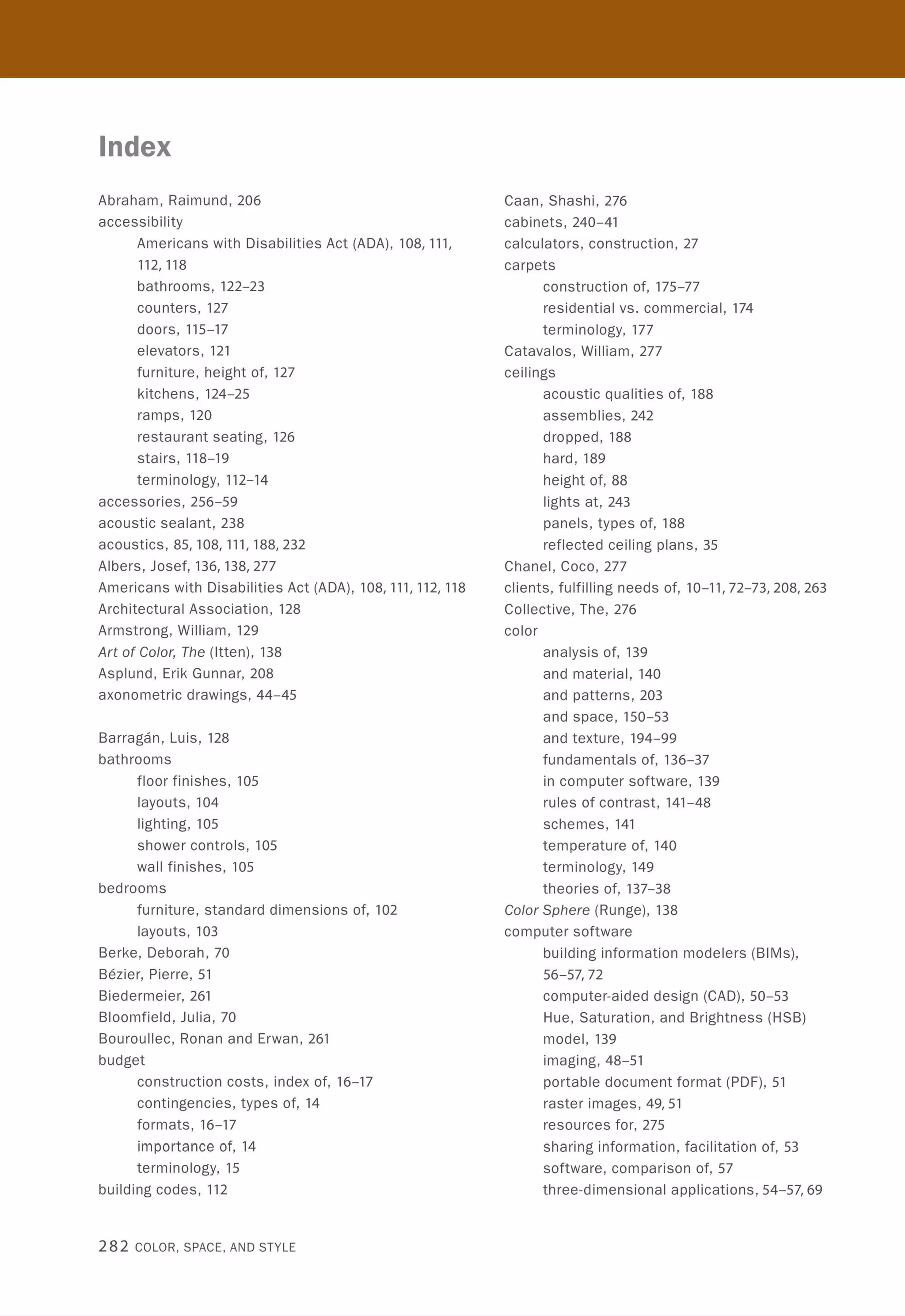 Index
Abraham, Raimund, 206
accessibility
Americans with Disabilities Act (ADA), 108,111,
112,118
bathrooms, 122-23
counters, 127
doors, 115-17
elevators, 121
furniture, height of, 127
kitchens, 124-25
ramps, 120
restaurant seating, 126
stairs, 118-19
terminology, 112-14
accessories, 256-59
acoustic sealant, 238
acoustics, 85,108,111,188,232
Albers, Josef, 136,138,277
Americans with Disabilities Act (ADA), 108,111,112,118
Architectural Association , 128
Armstrong, William, 129
Art of C%r, The (ltten), 138
Asplund, Erik Gunnar, 208
axonometric drawings, 44-45
Barragan, Luis, 128
bathrooms
floor finishes, 105
layouts, 104
lighting, 105
shower controls, 105
wall finishes, 105
bedrooms
furniture, standard dimensions of, 102
layouts, 103
Berke, Deborah, 70
Bezier, Pierre, 51
Biedermeier, 261
Bloomfield, Julia, 70
Bouroullec, Ronan and Erwan , 261
budget
construction costs, index of, 16-17
contingencies, types of, 14
formats, 16-17
importance of, 14
terminology, 15
building codes , 112
282 COLOR, SPACE, AND STYLE
Caan, Shashi, 276
cabinets, 240-41
calculators , construction, 27
carpets
construction of, 175-77
residential vs. commercial, 174
terminology, 177
Catavalos, William, 277
ceilings
acoustic qualities of, 188
assemblies, 242
dropped, 188
hard, 189
height of, 88
lights at, 243
panels, types of, 188
reflected ceiling plans, 35
Chanel, Coco, 277
clients, fulfilling needs of, 10-11,72-73,208,263
Collective, The, 276
color
analysis of, 139
and material, 140
and patterns, 203
and space, 150-53
and texture, 194-99
fundamentals of, 136-37
in computer software, 139
rules of contrast, 141-48
schemes, 141
temperature of, 140
terminology, 149
theories of, 137-38
C%r Sphere (Runge), 138
computer software
building information modelers (BIMs),
56-57,72
computer-aided design (CAD), 50-53
Hue, Saturation, and Brightness (HSB)
model,139
imaging, 48-51
portable document format (PDF), 51
raster images, 49,51
resou rces for, 275
sharing information, facilitation of, 53
software, comparison of, 57
three-dimensional applications, 54-57,69
 