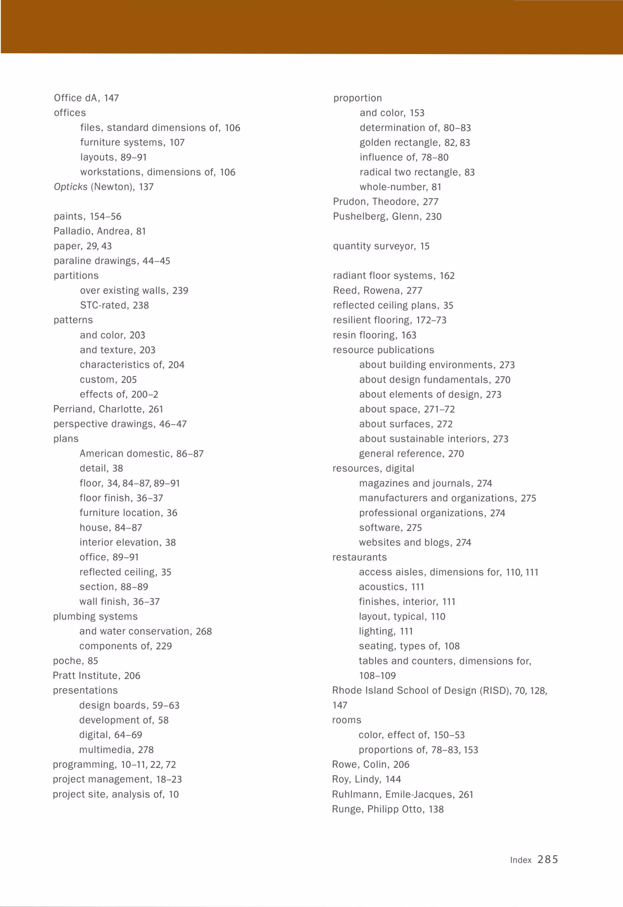 Office dA, 147
offices
files, standard dimensions of, 106
furniture systems, 107
layouts, 89-91
workstations, dimensions of, 106
Opticks (Newton), 137
paints, 154-56
Palladio, Andrea, 81
paper, 29,43
paraline drawings, 44-45
partitions
over existing walls, 239
STC-rated, 238
patterns
and color, 203
and texture, 203
characteristics of, 204
custom, 205
effects of, 200-2
Perriand, Charlotte, 261
perspective drawings, 46-47
plans
American domestic, 86-87
detail,38
floor, 34,84-87,89-91
floor finish, 36-37
furniture location, 36
house, 84-87
interior elevation, 38
office, 89-91
reflected ceiling, 35
section , 88-89
wall finish, 36-37
plumbing systems
and water conservation, 268
components of, 229
poche, 85
Pratt Institute, 206
presentations
design boards, 59-63
development of, 58
digital, 64-69
multimedia, 278
programming, 10-11,22,72
project management, 18-23
project site, analysis of, 10
proportion
and color, 153
determination of, 80-83
golden rectangle, 82,83
influence of, 78-80
radical two rectangle , 83
whole-number, 81
Prudon, Theodore, 277
Pushelberg, Glenn, 230
quantity surveyor, 15
radiant floor systems, 162
Reed, Rowena, 277
reflected ceiling plans, 35
resilient flooring, 172-73
resin flooring, 163
resource publications
about building environments, 273
about design fundamentals, 270
about elements of design, 273
about space, 271-72
about surfaces, 272
about sustainable interiors, 273
general reference, 270
resources, digital
magazines and journals, 274
manufacturers and organizations, 275
professional organizations, 274
software, 275
websites and blogs, 274
restaurants
access aisles, dimensions for, 110, 111
acoustics, 111
finishes, interior, 111
layout, typical, 110
lighting, 111
seating, types of, 108
tables and counters, dimensions for,
108-109
Rhode Island School of Design (RISD), 70, 128,
147
rooms
color, effect of, 150-53
proportions of, 78-83, 153
Rowe, Colin, 206
Roy, Lindy, 144
Ruhlmann, Emile-Jacques, 261
Runge, Philipp Otto, 138
Index 285
 