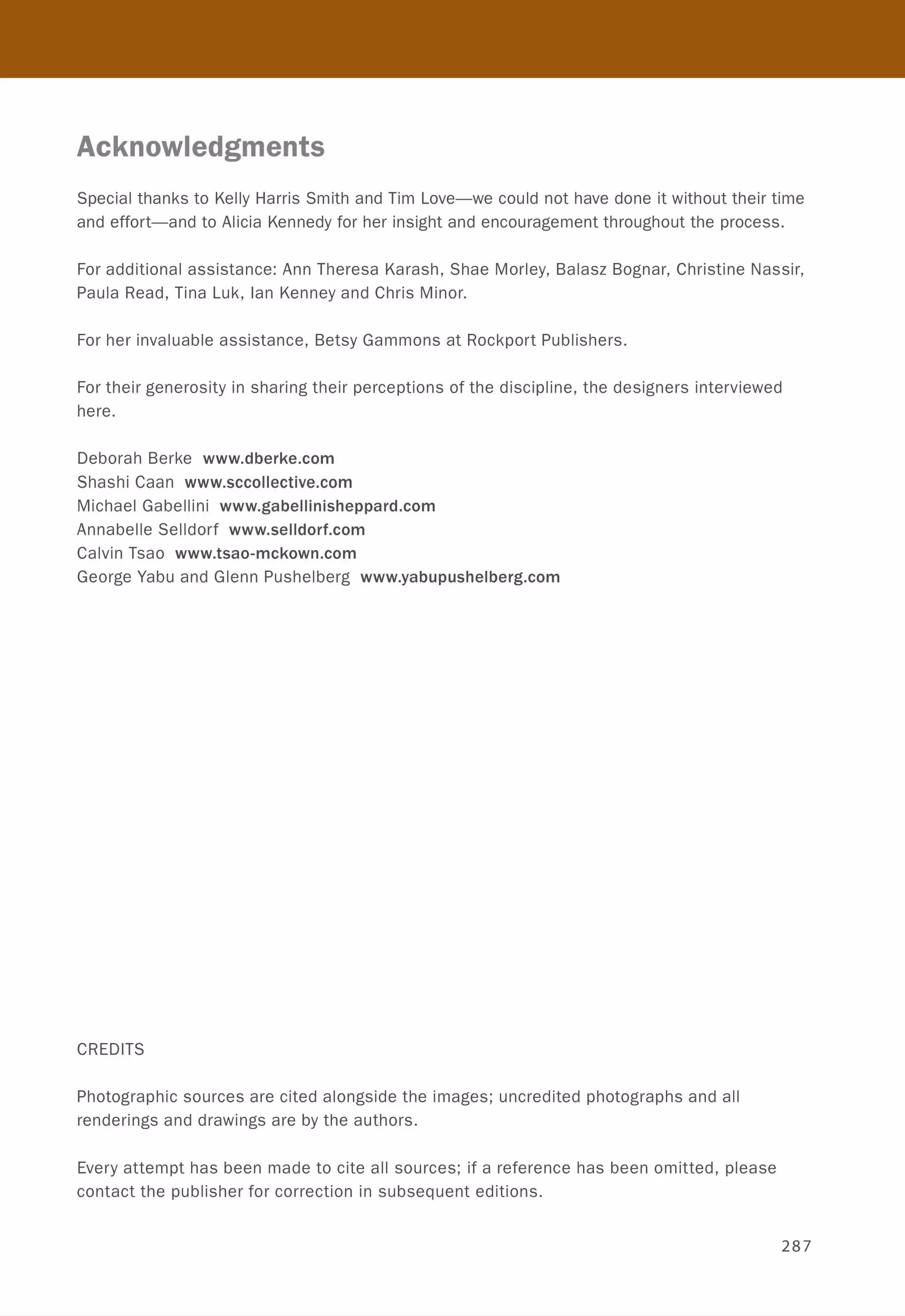 Acknowledgments
Special thanks to Kelly Harris Smith and Tim Love-we could not have done it without their time
and effort-and to Alicia Kennedy for her insight and encouragement throughout the process.
For additional assistance: Ann Theresa Karash, Shae Morley, Balasz Bognar, Christine Nassir,
Paula Read, Tina Luk, Ian Kenney and Chris Minor.
For her invaluable assistance, Betsy Gammons at Rockport Publishers.
For their generosity in sharing their perceptions of the discipline, the designers interviewed
here.
Deborah Berke www.dberke.com
Shashi Caan www.sccollective.com
Michael Gabellini www.gabellinisheppard.com
Annabelle Selldorf www.selldorf.com
Calvin Tsao www.tsao-mckown.com
George Yabu and Glenn Pushelberg www.yabupushelberg.com
CREDITS
Photographic sources are cited alongside the images; uncredited photographs and all
renderings and drawings are by the authors.
Every attempt has been made to cite all sources; if a reference has been omitted, please
contact the publisher for correction in subsequent editions.
287
 