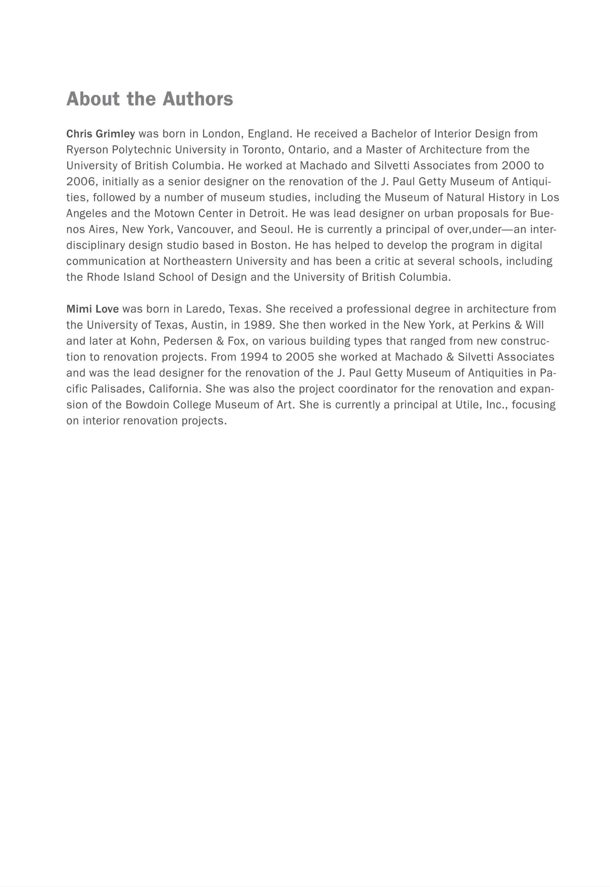 About the Authors
Chris Grimley was born in London, England. He received a Bachelor of Interior Design from
Ryerson Polytechnic University in Toronto, Ontario, and a Master of Architecture from the
University of British Columbia. He worked at Machado and Silvetti Associates from 2000 to
2006, initially as a senior designer on the renovation of the J. Paul Getty Museum of Antiqui-
ties, followed by a number of museum studies, including the Museum of Natural History in Los
Angeles and the Motown Center in Detroit. He was lead designer on urban proposals for Bue-
nos Aires, New York, Vancouver, and Seoul. He is currently a principal of over,under-an inter-
disciplinary design studio based in Boston. He has helped to develop the program in digital
communication at Northeastern University and has been a critic at several schools, including
the Rhode Island School of Design and the University of British Columbia.
Mimi Love was born in Laredo, Texas. She received a professional degree in architecture from
the University of Texas, Austin, in 1989. She then worked in the New York, at Perkins & Will
and later at Kohn, Pedersen & Fox, on various building types that ranged from new construc-
tion to renovation projects. From 1994 to 2005 she worked at Machado & Silvetti Associates
and was the lead designer for the renovation of the J. Paul Getty Museum of Antiquities in Pa-
cific Palisades, California. She was also the project coordinator for the renovation and expan-
sion of the Bowdoin College Museum of Art. She is currently a principal at Utile, Inc., focusing
on interior renovation projects.
 