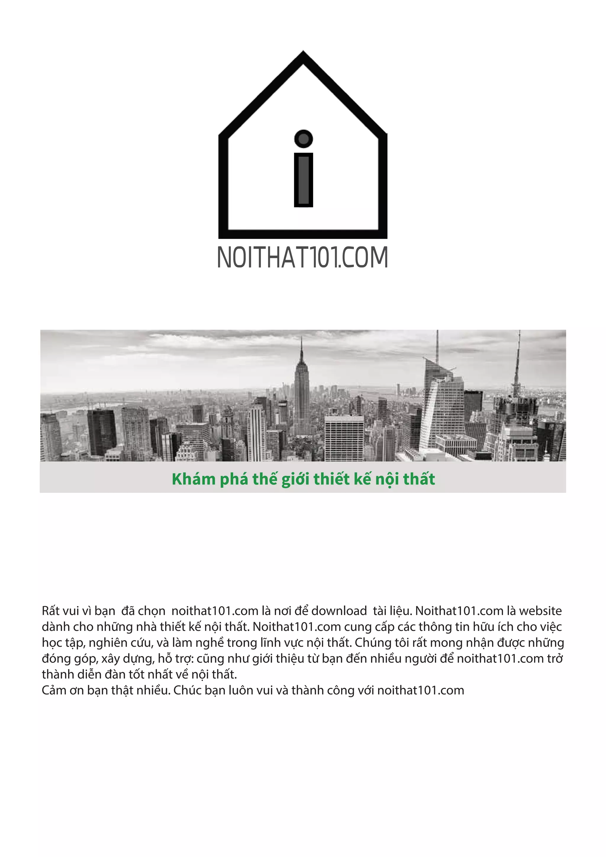 Rất vui vì bạn đã chọn noithat101.com là nơi để download tài liệu. Noithat101.com là website
dành cho những nhà thiết kế nội thất. Noithat101.com cung cấp các thông tin hữu ích cho việc
học tập, nghiên cứu, và làm nghề trong lĩnh vực nội thất. Chúng tôi rất mong nhận được những
đóng góp, xây dựng, hỗ trợ: cũng như giới thiệu từ bạn đến nhiều người để noithat101.com trở
thành diễn đàn tốt nhất về nội thất.
Cảm ơn bạn thật nhiều. Chúc bạn luôn vui và thành công với noithat101.com
Khám phá thế giới thiết kế nội thất
NOITHAT101.COM
 