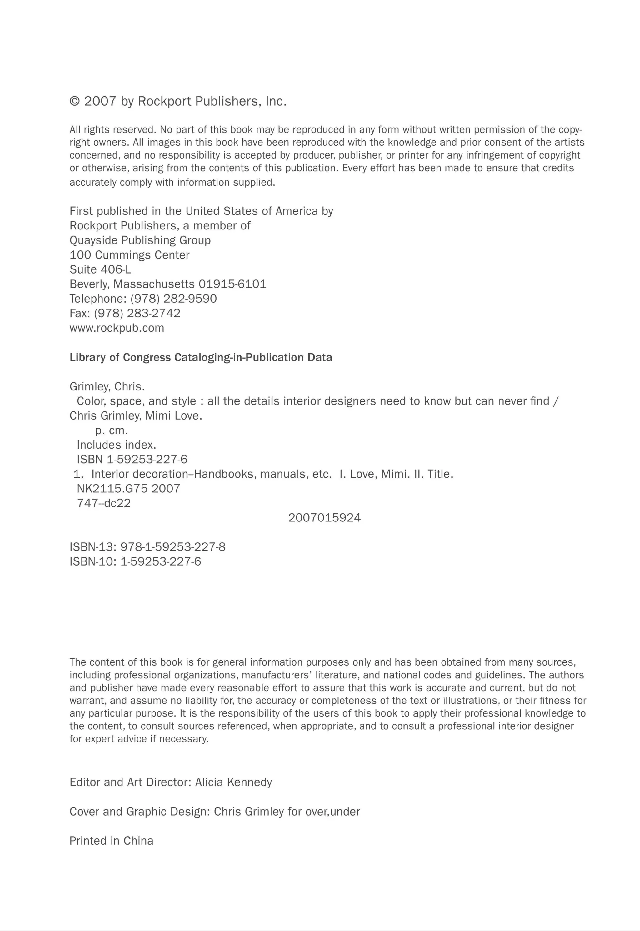 © 2007 by Rockport Publishers, Inc.
All rights reserved. No part of this book may be reproduced in any form without written permission of the copy-
right owners. All images in this book have been reproduced with the knowledge and prior consent of the artists
concerned , and no responsibility is accepted by producer, publisher, or printer for any infringement of copyright
or otherwise, arising from the contents of this publication. Every effort has been made to ensure that credits
accurately comply with information supplied.
First published in the United States of America by
Rockport Publishers, a member of
Quayside Publishing Group
100 Cummings Center
Suite 406-L
Beverly, Massachusetts 01915-6101
Telephone: (978) 282-9590
Fax: (978) 283-2742
www.rockpub.com
Library of Congress Cataloging-in-Publication Data
Grimley, Chris.
Color, space, and style: all the details interior designers need to know but can never find /
Chris Grimley, Mimi Love.
p. cm.
Includes index.
ISBN 1-59253-227-6
1. Interior decoration-Handbooks, manuals, etc. I. Love, Mimi. II. Title.
NK2115.G752007
747-dc22
ISBN-13: 978-1-59253-227-8
ISBN-l0: 1-59253-227-6
2007015924
The content of this book is for general information purposes only and has been obtained from many sources,
including professional organizations, manufacturers' literature, and national codes and guidelines. The authors
and publisher have made every reasonable effort to assure that this work is accurate and current, but do not
warrant, and assume no liability for, the accuracy or completeness of the text or illustrations, or their fitness for
any particular purpose. It is the responsibility of the users of this book to apply their professional knowledge to
the content, to consult sources referenced, when appropriate, and to consult a professional interior designer
for expert advice if necessary.
Editor and Art Director: Alicia Kennedy
Cover and Graphic Design: Chris Grimley for over,under
Printed in China
 