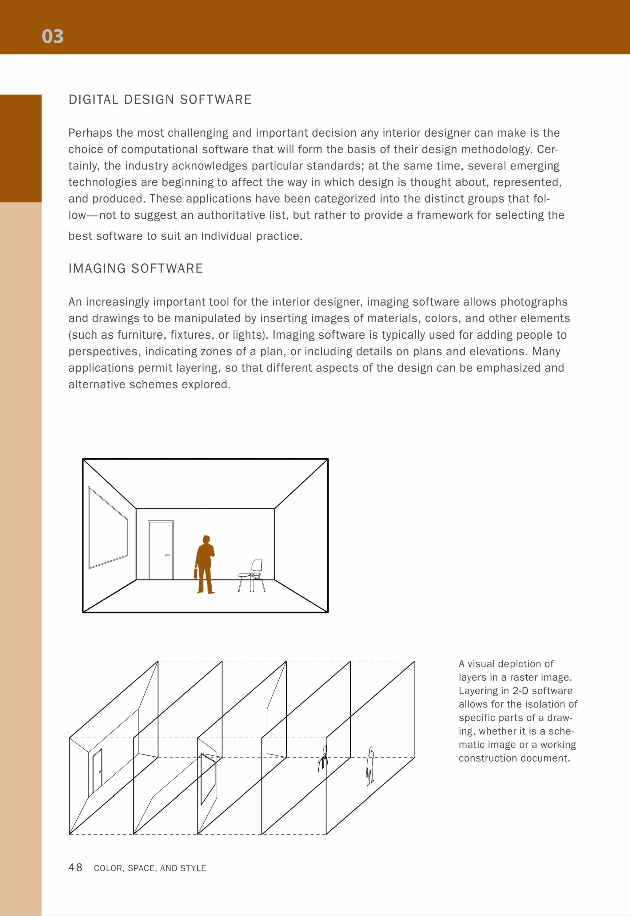DIGITAL DESIGN SOFTWARE
Perhaps the most challenging and important decision any interior designer can make is the
choice of computational software that will form the basis of their design methodology. Cer-
tainly, the industry acknowledges particular standards; at the same time, several emerging
technologies are beginning to affect the way in which design is thought about, represented,
and produced. These applications have been categorized into the distinct groups that fol-
low-not to suggest an authoritative list, but rather to provide a framework for selecting the
best software to suit an individual practice.
IMAGING SOFTWARE
An increasingly important tool for the interior designer, imaging software allows photographs
and drawings to be manipulated by inserting images of materials, colors, and other elements
(such as furniture, fixtures, or lights). Imaging software is typically used for adding people to
perspectives, indicating zones of a plan, or including details on plans and elevations. Many
applications permit layering, so that different aspects of the design can be emphasized and
alternative schemes explored.
.......--:o-I..L ________ _
48 COLOR, SPACE, AND STYLE
----- ------IJ-------
A visual depiction of
layers in a raster image.
Layering in 2-D software
allows for the isolation of
specific parts of a draw-
ing, whether it is a sche-
matic image or a working
construction document.
 