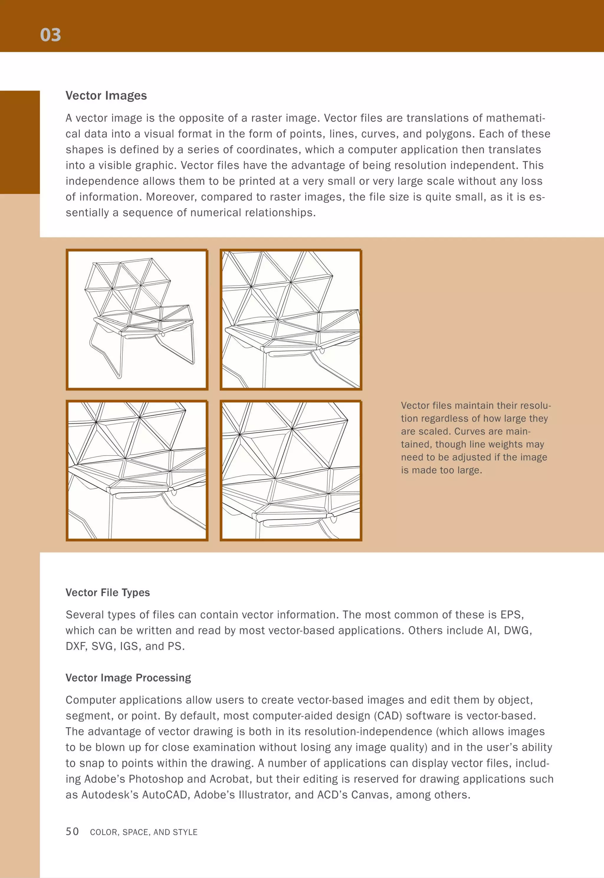 Vector Images
A vector image is the opposite of a raster image. Vector files are translations of mathemati-
cal data into a visual format in the form of points, lines, curves, and polygons. Each of these
shapes is defined by a series of coordinates, which a computer application then translates
into a visible graphic. Vector files have the advantage of being resolution independent. This
independence allows them to be printed at a very small or very large scale without any loss
of information. Moreover, compared to raster images, the file size is quite small, as it is es-
sentially a sequence of numerical relationships.
Vector File Types
Vector files maintain their resolu-
tion regardless of how large they
are scaled. Curves are main-
tained, though line weights may
need to be adjusted if the image
is made too large.
Several types of files can contain vector information. The most common of these is EPS,
which can be written and read by most vector-based applications. Others include AI, DWG,
DXF, SVG, IGS, and PS.
Vector Image Processing
Computer applications allow users to create vector-based images and edit them by object,
segment, or point. By default, most computer-aided design (CAD) software is vector-based.
The advantage of vector drawing is both in its resolution-independence (which allows images
to be blown up for close examination without losing any image quality) and in the user's ability
to snap to points within the drawing. A number of applications can display vector files, includ-
ing Adobe's Photoshop and Acrobat, but their editing is reserved for drawing applications such
as Autodesk's AutoCAD, Adobe's Illustrator, and ACD's Canvas, among others.
50 COLOR, SPACE, AND STYLE
 