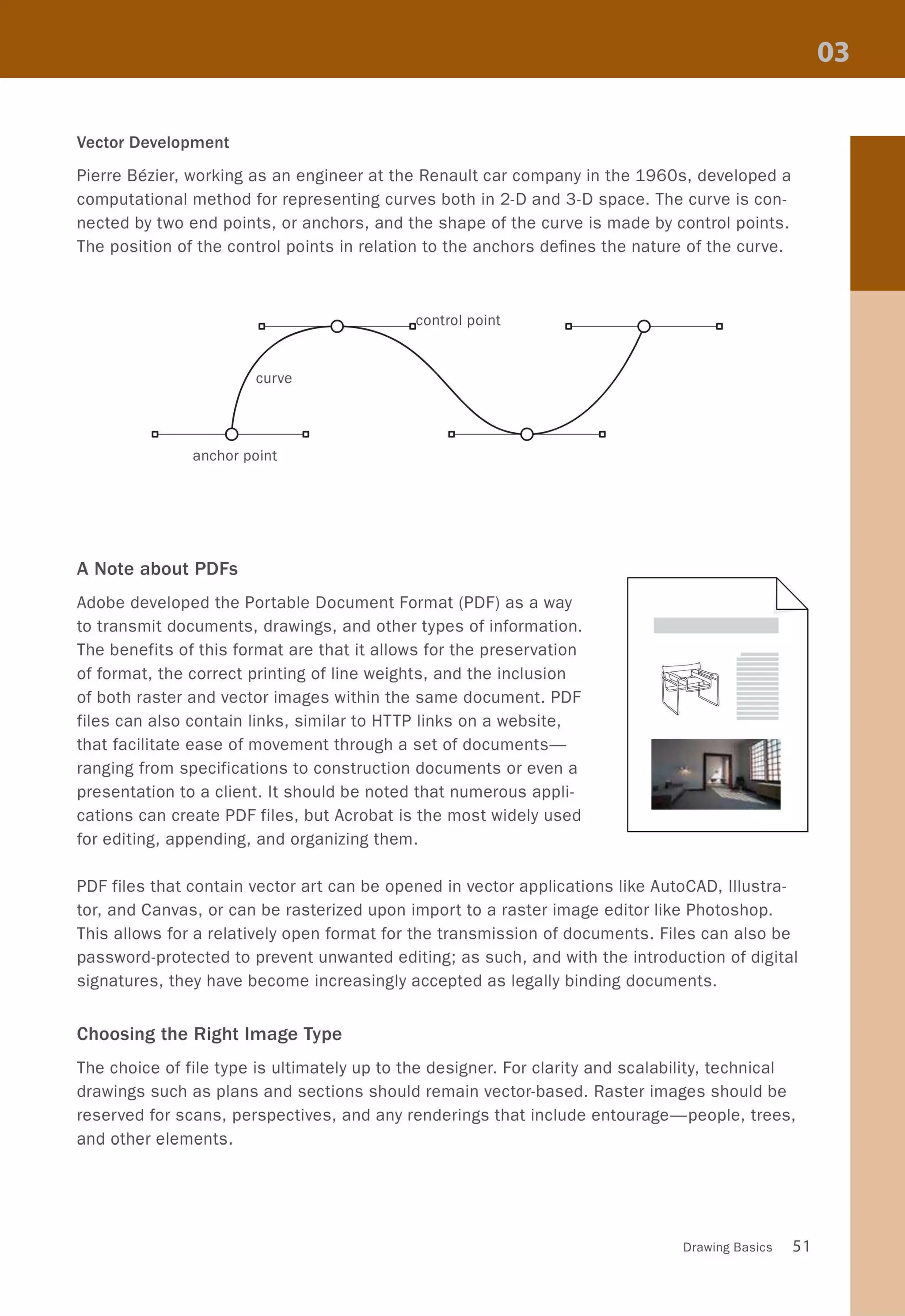 Vector Development
Pierre Bezier, working as an engineer at the Renault car company in the 1960s, developed a
computational method for representing curves both in 2-D and 3-D space. The curve is con-
nected by two end points, or anchors, and the shape of the curve is made by control points.
The position of the control points in relation to the anchors defines the nature of the curve.
D--------=;;;;o-...c)-.......;;;::-----cc0 nt roI poi nt
anchor point
A Note about PDFs
Adobe developed the Portable Document Format (PDF) as a way
to transmit documents, drawings, and other types of information.
The benefits of this format are that it allows for the preservation
of format, the correct printing of line weights, and the inclusion
of both raster and vector images within the same document. PDF
files can also contain links, similar to HTTP links on a website,
that facilitate ease of movement through a set of documents-
ranging from specifications to construction documents or even a
presentation to a client. It should be noted that numerous appli-
cations can create PDF files, but Acrobat is the most widely used
for editing, appending, and organizing them.
PDF files that contain vector art can be opened in vector applications like AutoCAD, illustra-
tor, and Canvas, or can be rasterized upon import to a raster image editor like Photoshop.
This allows for a relatively open format for the transmission of documents. Files can also be
password-protected to prevent unwanted editing; as such, and with the introduction of digital
signatures, they have become increasingly accepted as legally binding documents.
Choosing the Right Image Type
The choice of file type is ultimately up to the designer. For clarity and scalability, technical
drawings such as plans and sections should remain vector-based. Raster images should be
reserved for scans, perspectives, and any renderings that include entourage-people, trees,
and other elements.
Drawing Basics 51
 