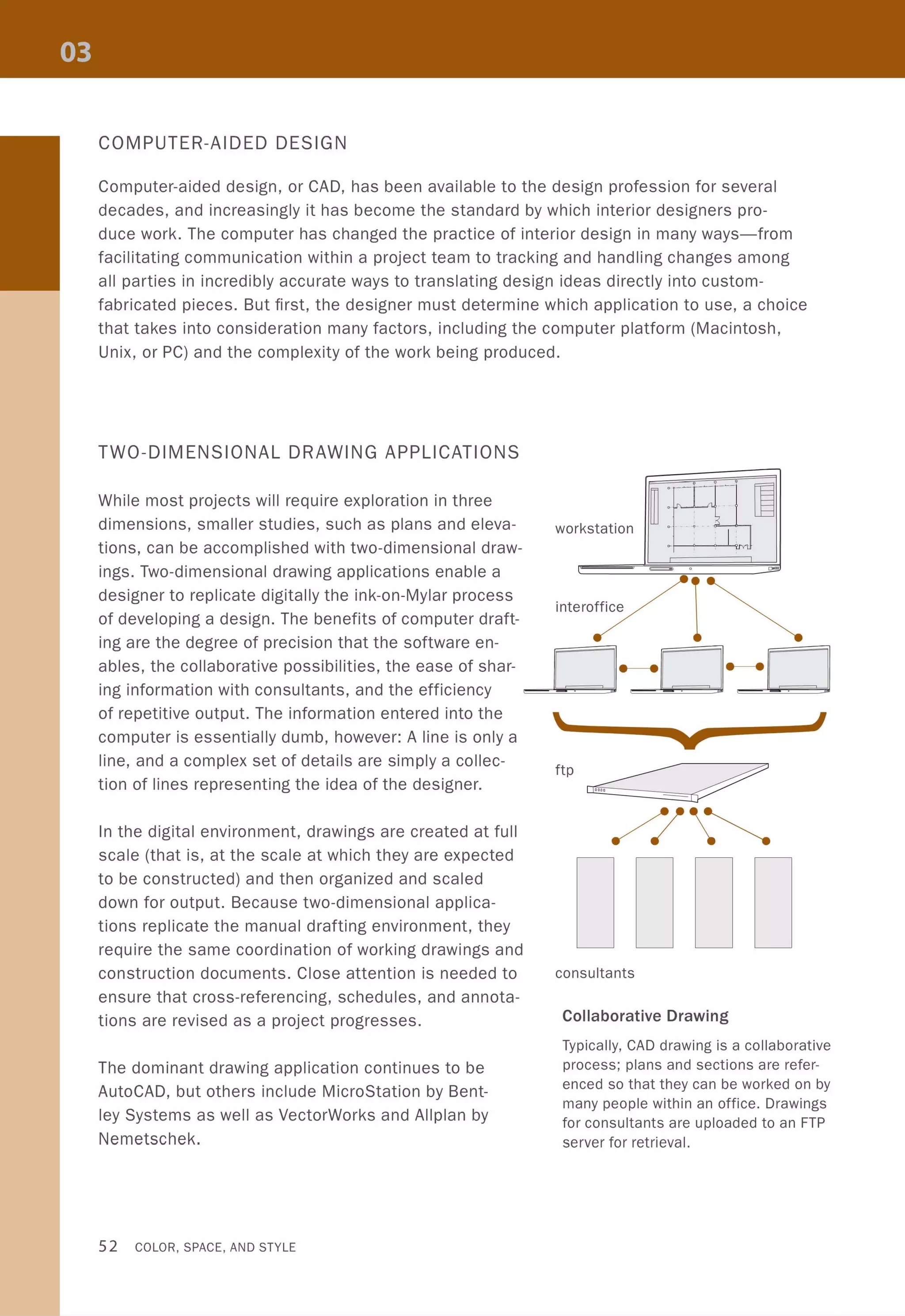 COMPUTER-AIDED DESIGN
Computer-aided design, or CAD, has been available to the design profession for several
decades, and increasingly it has become the standard by which interior designers pro-
duce work. The computer has changed the practice of interior design in many ways-from
facilitating communication within a project team to tracking and handling changes among
all parties in incredibly accurate ways to translating design ideas directly into custom-
fabricated pieces. But first, the designer must determine which application to use, a choice
that takes into consideration many factors, including the computer platform (Macintosh,
Unix, or PC) and the complexity of the work being produced.
TWO-DIMENSIONAL DRAWING APPLICATIONS
~ : JL
lFl7
workstation
I J~
u
c:=2> 0 D'"
'.interoffice
II
While most projects will require exploration in three
dimensions, smaller studies, such as plans and eleva-
tions, can be accomplished with two-dimensional draw-
ings. Two-dimensional drawing applications enable a
designer to replicate digitally the ink-on-Mylar process
of developing a design. The benefits of computer draft-
ing are the degree of precision that the software en-
ables, the collaborative possibilities, the ease of shar-
ing information with consultants, and the efficiency 0 - -0 - -0
of repetitive output. The information entered into the
computer is essentially dumb, however: A line is only a
line, and a complex set of details are simply a collec-
tion of lines representing the idea of the designer.
In the digital environment, drawings are created at full
scale (that is, at the scale at which they are expected
to be constructed) and then organized and scaled
down for output. Because two-dimensional applica-
tions replicate the manual drafting environment, they
require the same coordination of working drawings and
construction documents. Close attention is needed to
ensure that cross-referencing, schedules, and annota-
tions are revised as a project progresses.
The dominant drawing application continues to be
AutoCAD, but others include MicroStation by Bent-
ley Systems as well as VectorWorks and Allplan by
Nemetschek.
52 COLOR, SPACE, AND STYLE
 I
consultants
Collaborative Drawing
Typically, CAD drawing is a collaborative
process; plans and sections are refer-
enced so that they can be worked on by
many people within an office. Drawings
for consultants are uploaded to an FTP
server for retrieval.
 