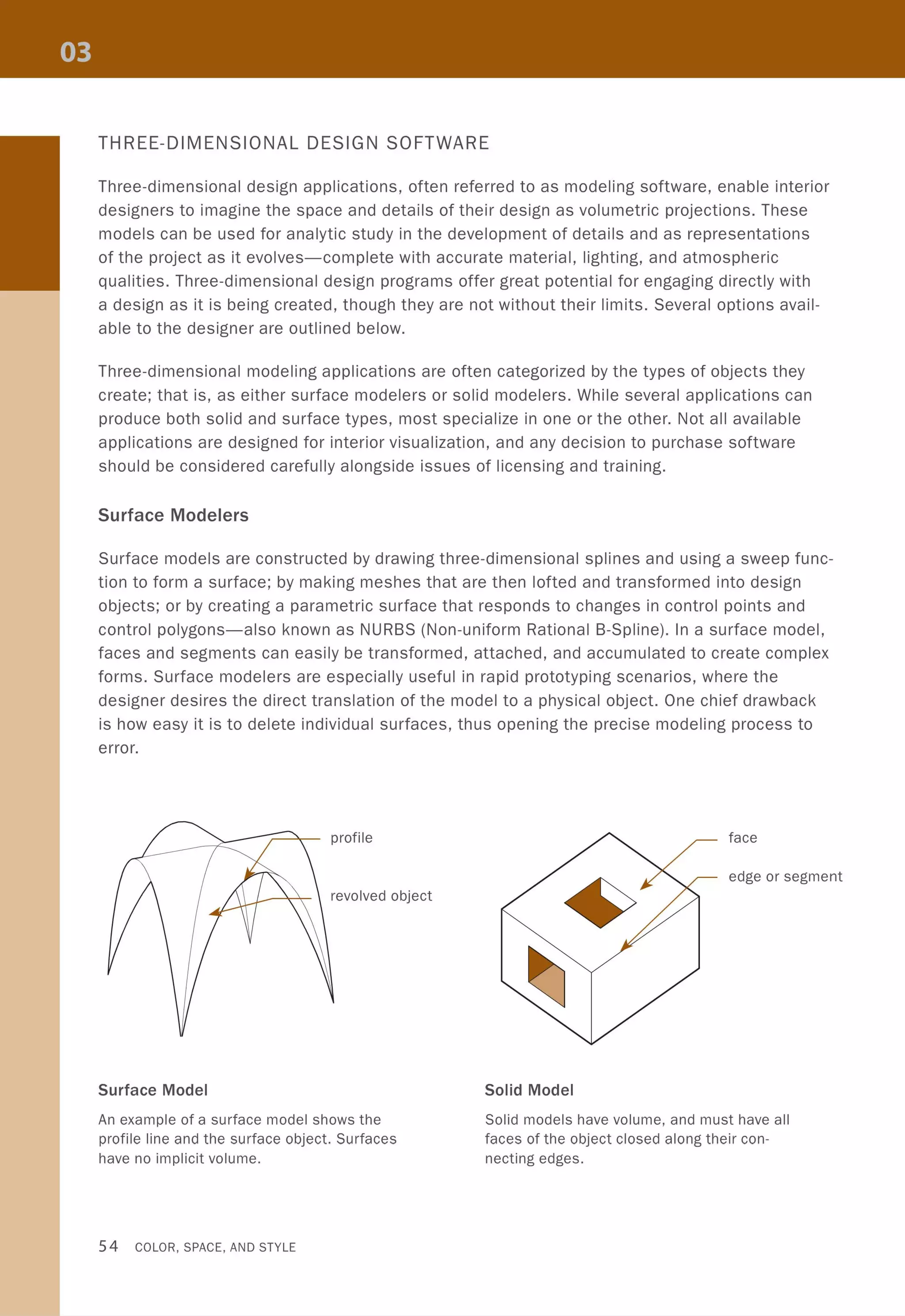 THREE-DIMENSIONAL DESIGN SOFTWARE
Three-dimensional design applications, often referred to as modeling software, enable interior
designers to imagine the space and details of their design as volumetric projections. These
models can be used for analytic study in the development of details and as representations
of the project as it evolves-complete with accurate material, lighting, and atmospheric
qualities. Three-dimensional design programs offer great potential for engaging directly with
a design as it is being created, though they are not without their limits. Several options avail-
able to the designer are outlined below.
Three-dimensional modeling applications are often categorized by the types of objects they
create; that is, as either surface modelers or solid modelers. While several applications can
produce both solid and surface types, most specialize in one or the other. Not all available
applications are designed for interior visualization, and any decision to purchase software
should be considered carefully alongside issues of licensing and training.
Surface Modelers
Surface models are constructed by drawing three-dimensional splines and using a sweep func-
tion to form a surface; by making meshes that are then lofted and transformed into design
objects; or by creating a parametric surface that responds to changes in control points and
control polygons-also known as NURBS (Non-uniform Rational B-Spline). In a surface model,
faces and segments can easily be transformed, attached, and accumulated to create complex
forms. Surface modelers are especially useful in rapid prototyping scenarios, where the
designer desires the direct translation of the model to a physical object. One chief drawback
is how easy it is to delete individual surfaces, thus opening the precise modeling process to
error.
profile
revolved object
Surface Model
An example of a surface model shows the
profile line and the surface object. Surfaces
have no implicit volume.
54 COLOR, SPACE, AND STYLE
face
edge or segment
Solid Model
Solid models have volume, and must have all
faces of the object closed along their con-
necting edges.
 
