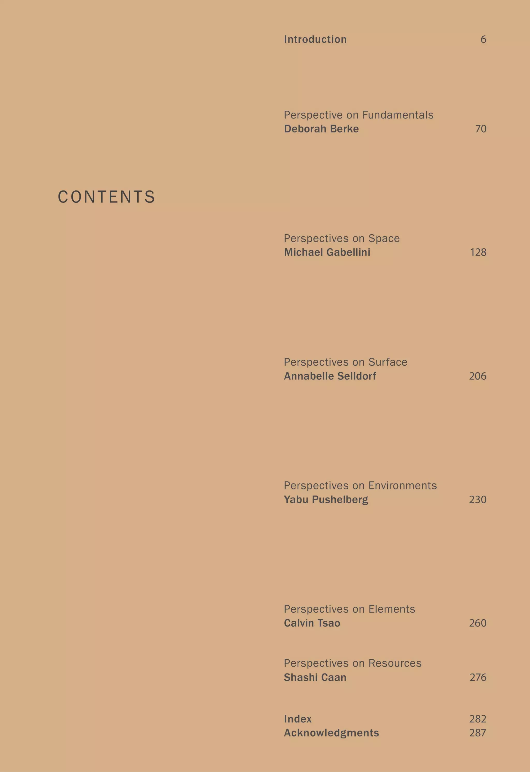 Introduction 6
Perspective on Fundamentals
Deborah Berke 70
CONTENTS
Perspectives on Space
Michael Gabellini 128
Perspectives on Surface
Annabelle Selldorf 206
Perspectives on Environments
Yabu Pushelberg 230
Perspectives on Elements
Calvin Tsao 260
Perspectives on Resources
ShashiCaan 276
Index 282
Acknowledgments 287
 