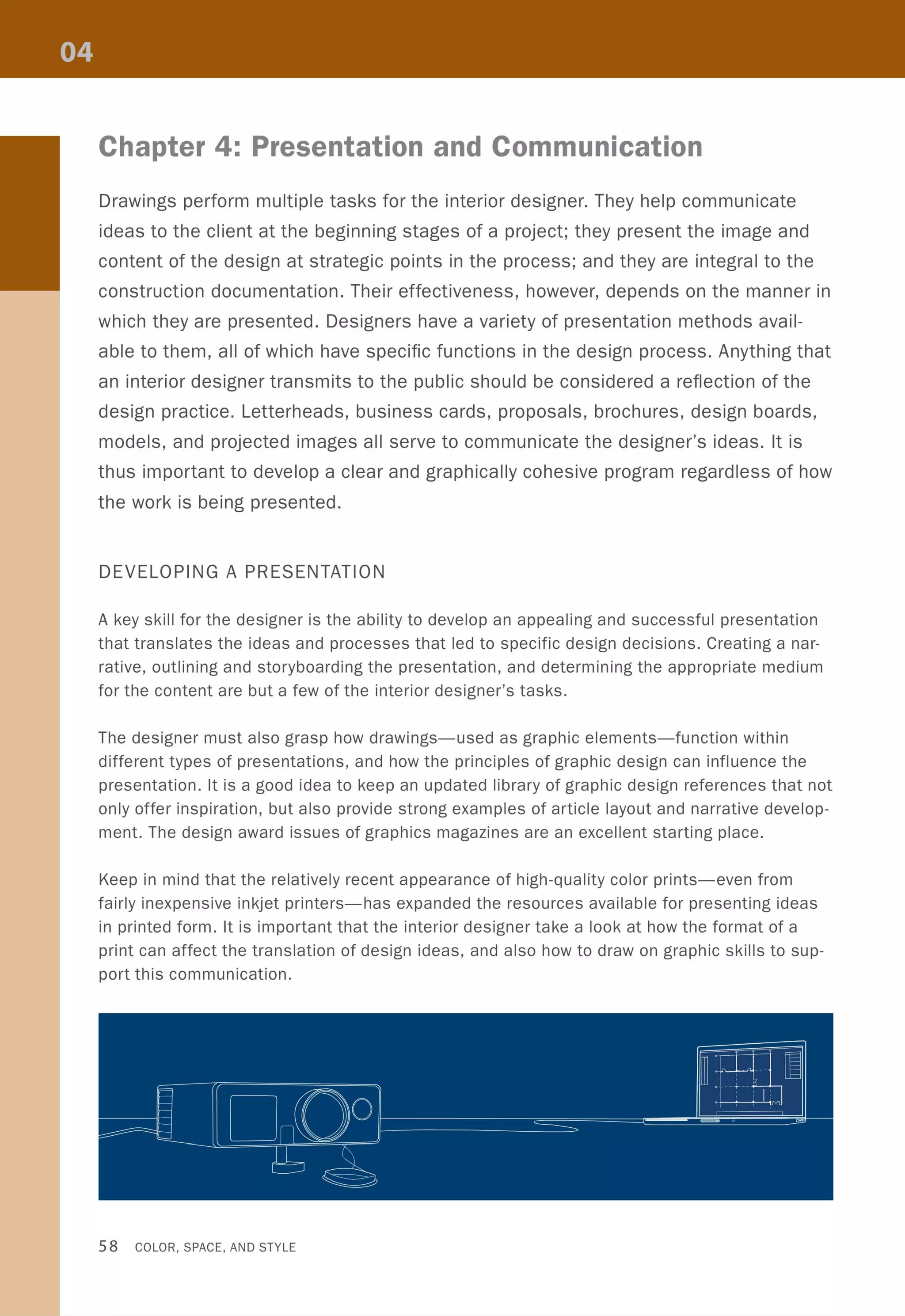 Chapter 4: Presentation and Communication
Drawings perform multiple tasks for the interior designer. They help communicate
ideas to the client at the beginning stages of a project; they present the image and
content of the design at strategic points in the process; and they are integral to the
construction documentation. Their effectiveness, however, depends on the manner in
which they are presented. Designers have a variety of presentation methods avail-
able to them, all of which have specific functions in the design process. Anything that
an interior designer transmits to the public should be considered a reflection of the
design practice. Letterheads, business cards, proposals, brochures, design boards,
models, and projected images all serve to communicate the designer's ideas. It is
thus important to develop a clear and graphically cohesive program regardless of how
the work is being presented.
DEVELOPING A PRESENTATION
A key skill for the designer is the ability to develop an appealing and successful presentation
that translates the ideas and processes that led to specific design decisions. Creating a nar-
rative, outlining and storyboarding the presentation, and determining the appropriate medium
for the content are but a few of the interior designer's tasks.
The designer must also grasp how drawings-used as graphic elements-function within
different types of presentations, and how the principles of graphic design can influence the
presentation. It is a good idea to keep an updated library of graphic design references that not
only offer inspiration, but also provide strong examples of article layout and narrative develop-
ment. The design award issues of graphics magazines are an excellent starting place.
Keep in mind that the relatively recent appearance of high-quality color prints-even from
fairly inexpensive inkjet printers-has expanded the resources available for presenting ideas
in printed form. It is important that the interior designer take a look at how the format of a
print can affect the translation of design ideas, and also how to draw on graphic skills to sup-
port this communication.
r=, II
I'll
-
•,- - -
Cl lO°IIII
II ••
i '
~,
~
58 COLOR, SPACE, AND STYLE
~S~lniii--
-'- = c· ,
 