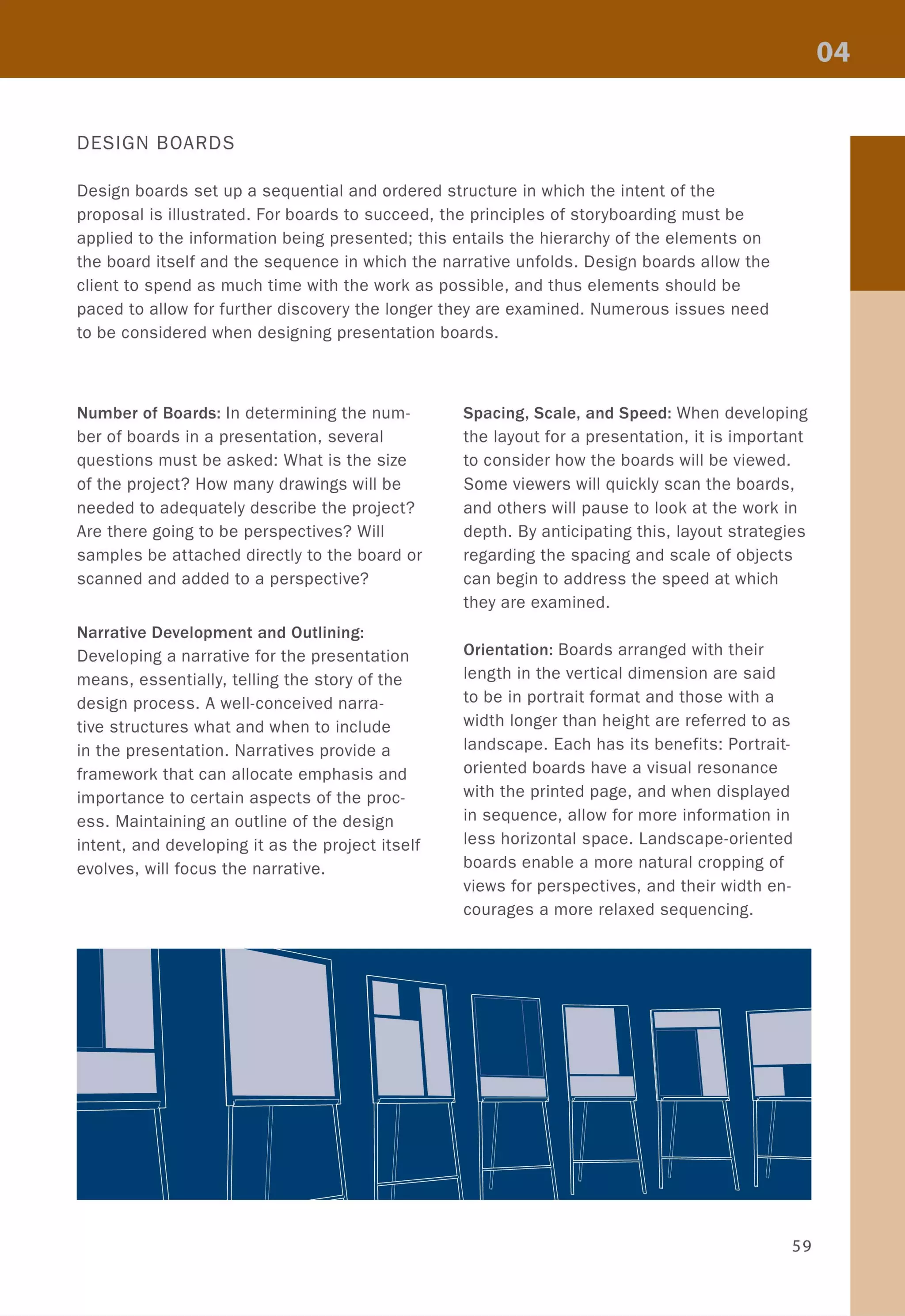 DESIGN BOARDS
Design boards set up a sequential and ordered structure in which the intent of the
proposal is illustrated. For boards to succeed, the principles of storyboarding must be
applied to the information being presented; this entails the hierarchy of the elements on
the board itself and the sequence in which the narrative unfolds. Design boards allow the
client to spend as much time with the work as possible, and thus elements should be
paced to allow for further discovery the longer they are examined. Numerous issues need
to be considered when designing presentation boards.
Number of Boards: In determining the num-
ber of boards in a presentation, several
questions must be asked: What is the size
of the project? How many drawings will be
needed to adequately describe the project?
Are there going to be perspectives? Will
samples be attached directly to the board or
scanned and added to a perspective?
Narrative Development and Outlining:
Developing a narrative for the presentation
means, essentially, telling the story of the
design process. A well-conceived narra-
tive structures what and when to include
in the presentation. Narratives provide a
framework that can allocate emphasis and
importance to certain aspects of the proc-
ess. Maintaining an outline of the design
intent, and developing it as the project itself
evolves, will focus the narrative.
Spacing, Scale, and Speed: When developing
the layout for a presentation, it is important
to consider how the boards will be viewed.
Some viewers will quickly scan the boards,
and others will pause to look at the work in
depth. By anticipating this, layout strategies
regarding the spacing and scale of objects
can begin to address the speed at which
they are examined.
Orientation: Boards arranged with their
length in the vertical dimension are said
to be in portrait format and those with a
width longer than height are referred to as
landscape. Each has its benefits: Portrait-
oriented boards have a visual resonance
with the printed page, and when displayed
in sequence, allow for more information in
less horizontal space. Landscape-oriented
boards enable a more natural cropping of
views for perspectives, and their width en-
courages a more relaxed sequencing.
59
 