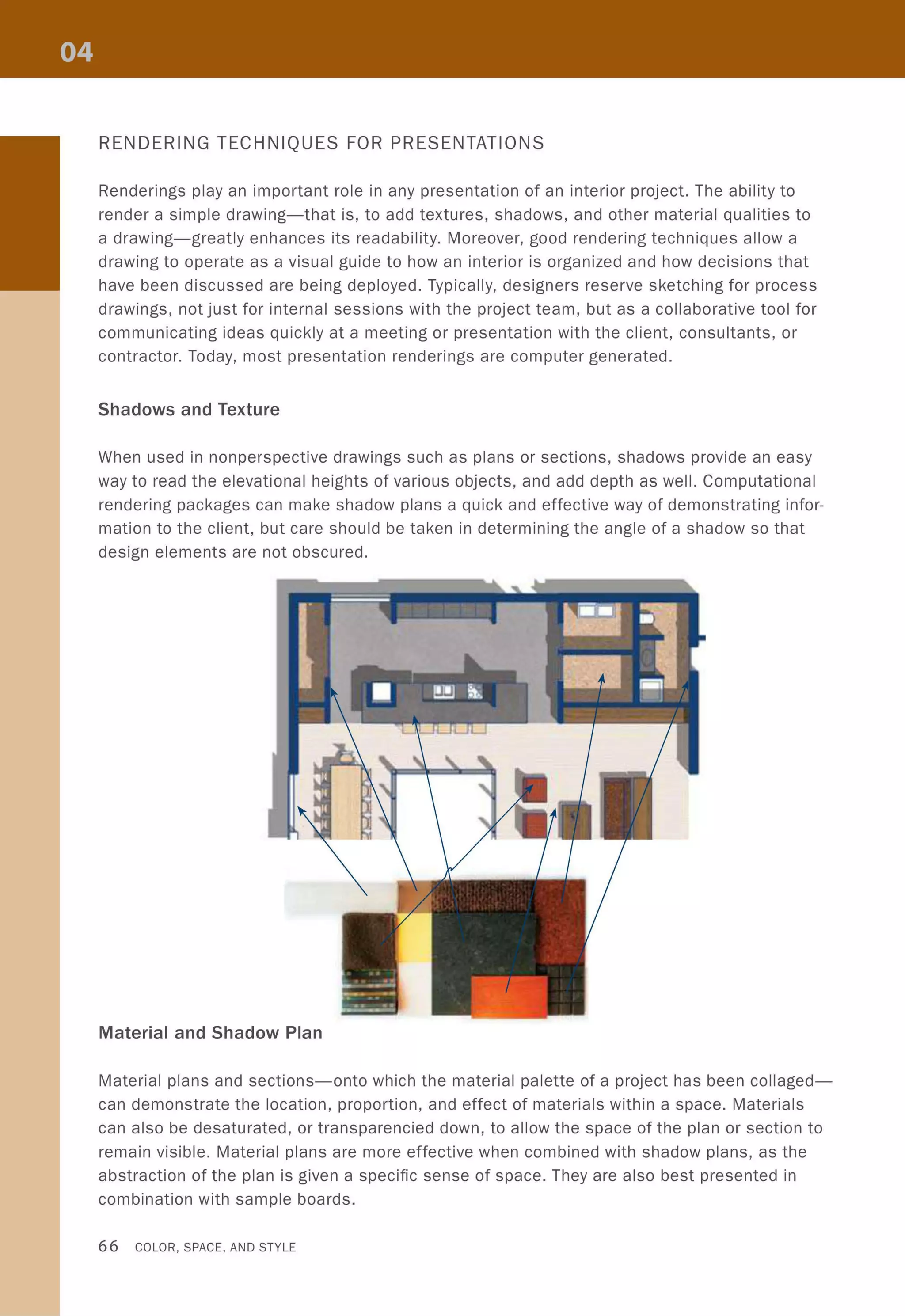 RENDERING TECHNIQUES FOR PRESENTATIONS
Renderings play an important role in any presentation of an interior project. The ability to
render a simple drawing-that is, to add textures, shadows, and other material qualities to
a drawing-greatly enhances its readability. Moreover, good rendering techniques allow a
drawing to operate as a visual guide to how an interior is organized and how decisions that
have been discussed are being deployed. Typically, designers reserve sketching for process
drawings, not just for internal sessions with the project team, but as a collaborative tool for
communicating ideas quickly at a meeting or presentation with the client, consultants, or
contractor. Today, most presentation renderings are computer generated.
Shadows and Texture
When used in nonperspective drawings such as plans or sections, shadows provide an easy
way to read the elevational heights of various objects, and add depth as well. Computational
rendering packages can make shadow plans a quick and effective way of demonstrating infor-
mation to the client, but care should be taken in determining the angle of a shadow so that
design elements are not obscured.
Material and Shadow Plan
Material plans and sections-onto which the material palette of a project has been collaged-
can demonstrate the location, proportion, and effect of materials within a space. Materials
can also be desaturated, or transparencied down, to allow the space of the plan or section to
remain visible. Material plans are more effective when combined with shadow plans, as the
abstraction of the plan is given a specific sense of space. They are also best presented in
combination with sample boards.
66 COLOR, SPACE, AND STYLE
 