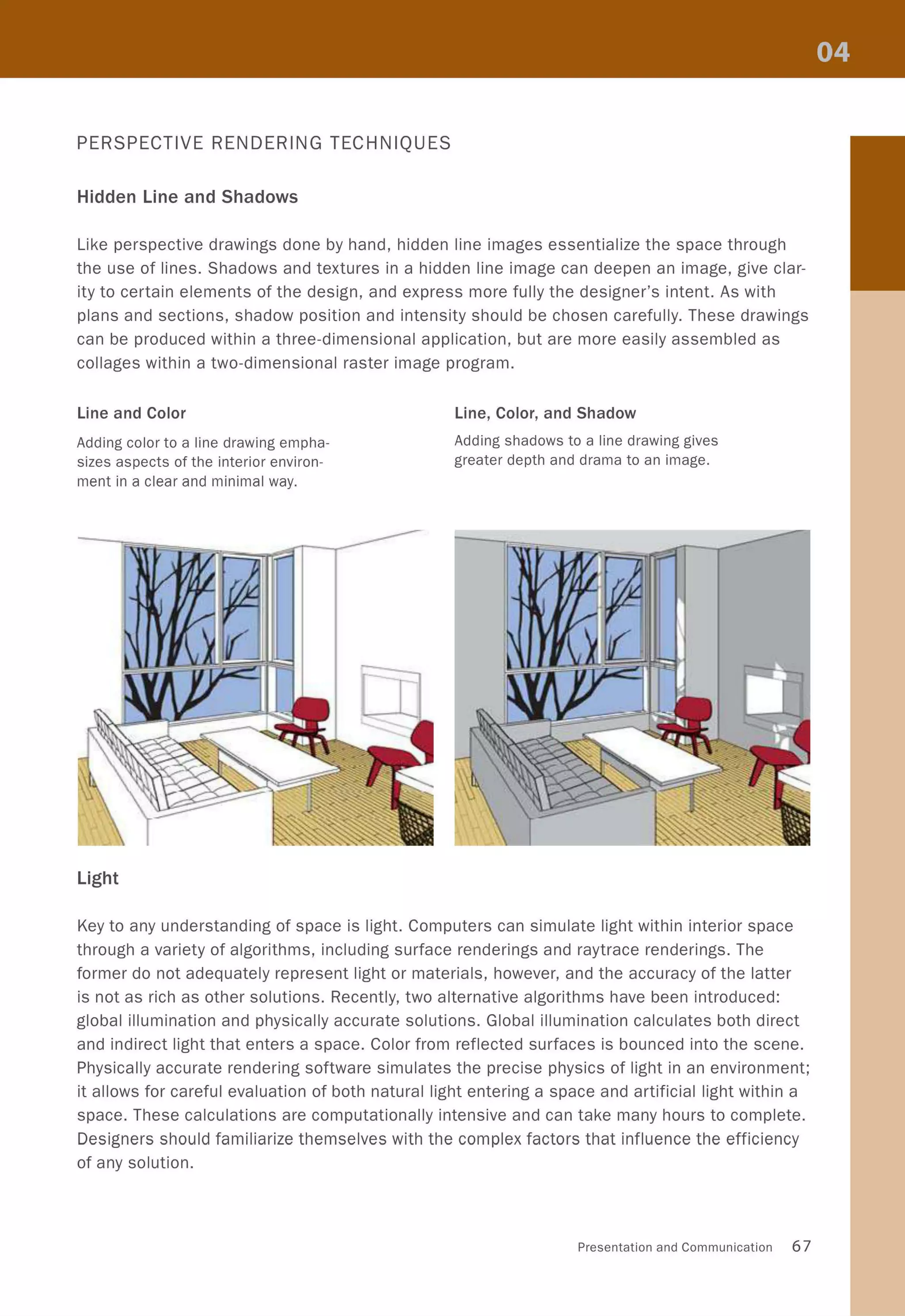 PERSPECTIVE RENDERING TECHNIQUES
Hidden Line and Shadows
Like perspective drawings done by hand, hidden line images essentialize the space through
the use of lines. Shadows and textures in a hidden line image can deepen an image, give clar-
ity to certain elements of the design, and express more fully the designer's intent. As with
plans and sections, shadow position and intensity should be chosen carefully. These drawings
can be produced within a three-dimensional application, but are more easily assembled as
collages within a two-dimensional raster image program.
Line and Color
Adding color to a line drawing empha-
sizes aspects of the interior environ-
ment in a clear and minimal way.
Light
Line, Color, and Shadow
Adding shadows to a line drawing gives
greater depth and drama to an image.
Key to any understanding of space is light. Computers can simulate light within interior space
through a variety of algorithms, including surface renderings and raytrace renderings. The
former do not adequately represent light or materials, however, and the accuracy of the latter
is not as rich as other solutions. Recently, two alternative algorithms have been introduced:
global illumination and physically accurate solutions. Global illumination calculates both direct
and indirect light that enters a space. Color from reflected surfaces is bounced into the scene.
Physically accurate rendering software simulates the precise physics of light in an environment;
it allows for careful evaluation of both natural light entering a space and artificial light within a
space. These calculations are computationally intensive and can take many hours to complete.
Designers should familiarize themselves with the complex factors that influence the efficiency
of any solution.
Presentation and Communication 67
 
