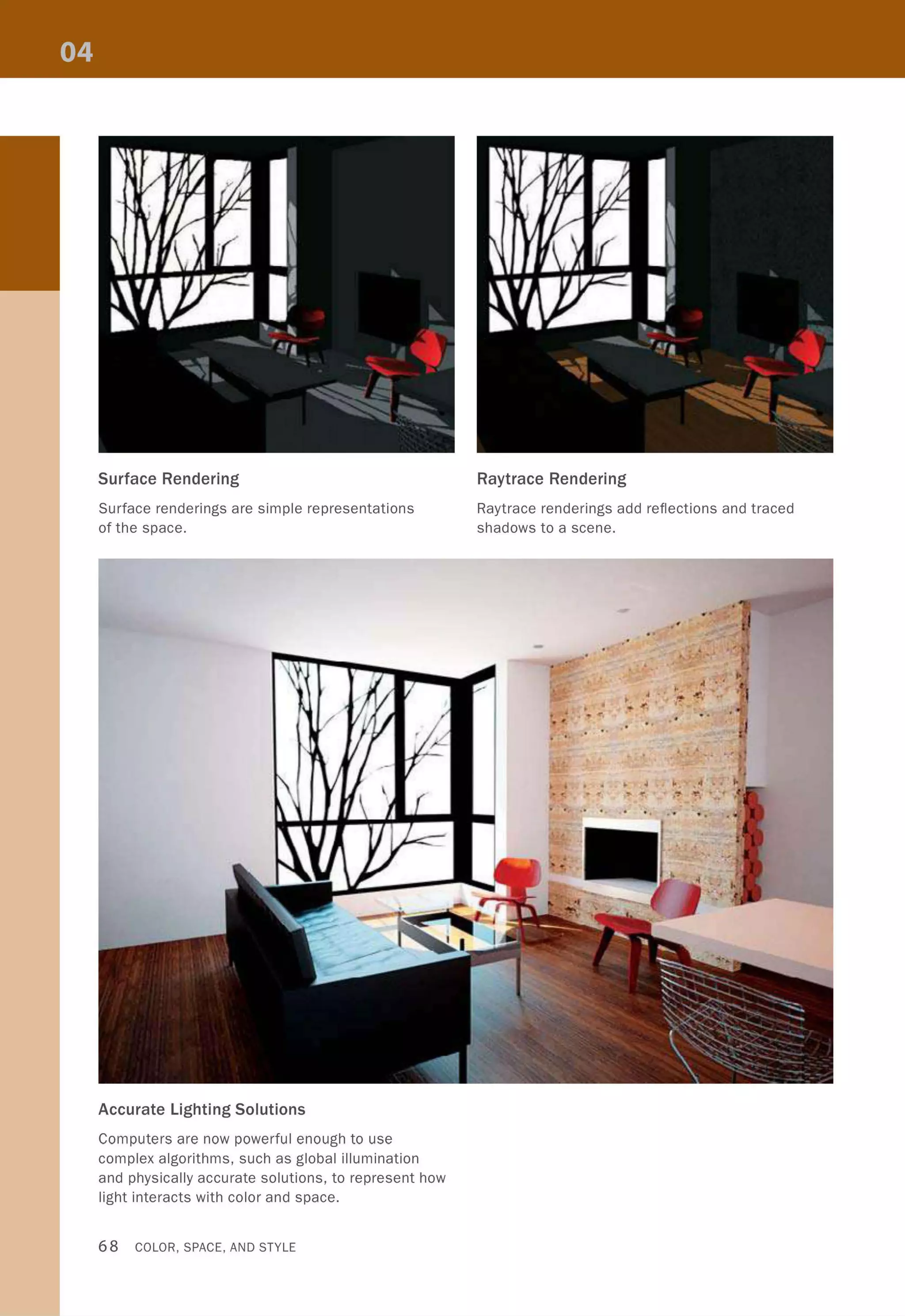 Surface Rendering
Surface renderings are simple representations
of the space.
Accurate Lighting Solutions
Computers are now powerful enough to use
complex algorithms, such as global illumination
and physically accurate solutions, to represent how
light interacts with color and space.
68 COLOR, SPACE, AND STYLE
Raytrace Rendering
Raytrace renderings add reflections and traced
shadows to a scene.
 