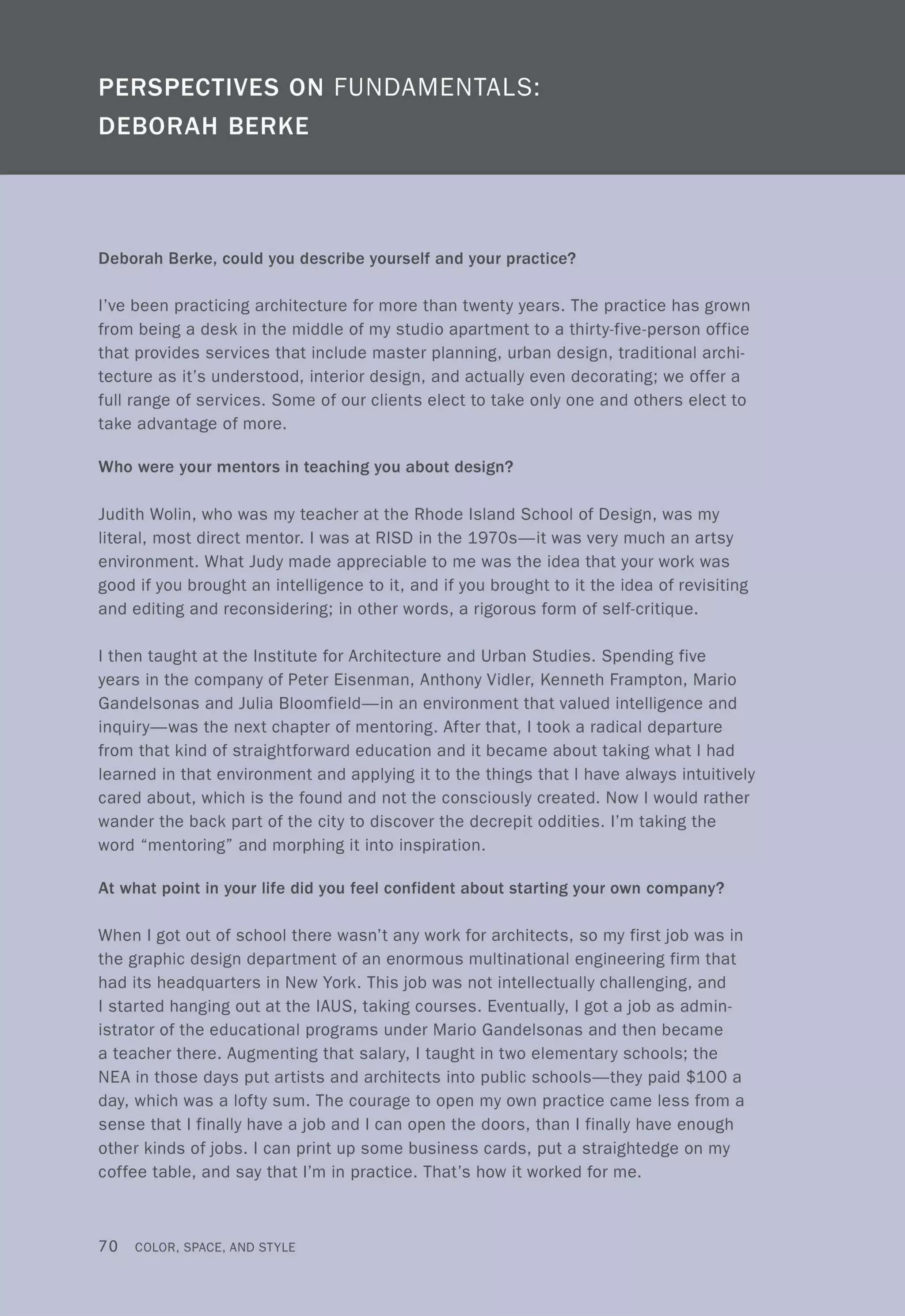 Deborah Berke, could you describe yourself and your practice?
I've been practicing architecture for more than twenty years. The practice has grown
from being a desk in the middle of my studio apartment to a thirty-five-person office
that provides services that include master planning, urban design, traditional archi-
tecture as it's understood, interior design, and actually even decorating; we offer a
full range of services. Some of our clients elect to take only one and others elect to
take advantage of more.
Who were your mentors in teaching you about design?
Judith Wolin, who was my teacher at the Rhode Island School of Design, was my
literal, most direct mentor. I was at RISD in the 1970s-it was very much an artsy
environment. What Judy made appreciable to me was the idea that your work was
good if you brought an intelligence to it, and if you brought to it the idea of revisiting
and editing and reconsidering; in other words, a rigorous form of self-critique.
I then taught at the Institute for Architecture and Urban Studies. Spending five
years in the company of Peter Eisenman, Anthony Vidler, Kenneth Frampton, Mario
Gandelsonas and Julia Bloomfield-in an environment that valued intelligence and
inquiry-was the next chapter of mentoring. After that, I took a radical departure
from that kind of straightforward education and it became about taking what I had
learned in that environment and applying it to the things that I have always intuitively
cared about, which is the found and not the consciously created. Now I would rather
wander the back part of the city to discover the decrepit oddities. I'm taking the
word "mentoring" and morphing it into inspiration.
At what point in your life did you feel confident about starting your own company?
When I got out of school there wasn't any work for architects, so my first job was in
the graphic design department of an enormous multinational engineering firm that
had its headquarters in New York. This job was not intellectually challenging, and
I started hanging out at the IAUS, taking courses. Eventually, I got a job as admin-
istrator of the educational programs under Mario Gandelsonas and then became
a teacher there. Augmenting that salary, I taught in two elementary schools; the
NEA in those days put artists and architects into public schools-they paid $100 a
day, which was a lofty sum. The courage to open my own practice came less from a
sense that I finally have a job and I can open the doors, than I finally have enough
other kinds of jobs. I can print up some business cards, put a straightedge on my
coffee table, and say that I'm in practice. That's how it worked for me.
70 COLOR, SPACE, AND STYLE
 