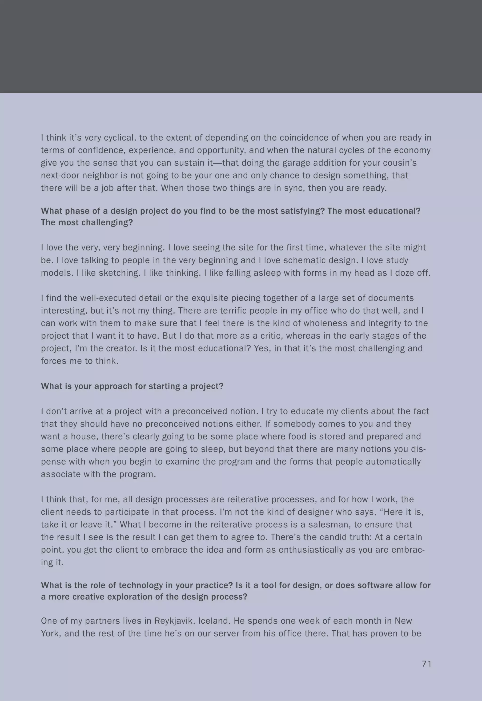 I think it's very cyclical, to the extent of depending on the coincidence of when you are ready in
terms of confidence, experience, and opportunity, and when the natural cycles of the economy
give you the sense that you can sustain it-that doing the garage addition for your cousin's
next-door neighbor is not going to be your one and only chance to design something, that
there will be a job after that. When those two things are in sync, then you are ready.
What phase of a design project do you find to be the most satisfying? The most educational?
The most challenging?
I love the very, very beginning. I love seeing the site for the first time, whatever the site might
be. I love talking to people in the very beginning and I love schematic design. I love study
models. I like sketching. I like thinking. I like falling asleep with forms in my head as I doze off.
I find the well-executed detail or the exquisite piecing together of a large set of documents
interesting, but it's not my thing. There are terrific people in my office who do that well, and I
can work with them to make sure that I feel there is the kind of wholeness and integrity to the
project that I want it to have. But I do that more as a critic, whereas in the early stages of the
project, I'm the creator. Is it the most educational? Yes, in that it's the most challenging and
forces me to think.
What is your approach for starting a project?
I don't arrive at a project with a preconceived notion. I try to educate my clients about the fact
that they should have no preconceived notions either. If somebody comes to you and they
want a house, there's clearly going to be some place where food is stored and prepared and
some place where people are going to sleep, but beyond that there are many notions you dis-
pense with when you begin to examine the program and the forms that people automatically
associate with the program.
I think that, for me, all design processes are reiterative processes, and for how I work, the
client needs to participate in that process. I'm not the kind of designer who says, "Here it is,
take it or leave it." What I become in the reiterative process is a salesman, to ensure that
the result I see is the result I can get them to agree to. There's the candid truth: At a certain
point, you get the client to embrace the idea and form as enthusiastically as you are embrac-
ing it.
What is the role of technology in your practice? Is it a tool for design, or does software allow for
a more creative exploration of the design process?
One of my partners lives in Reykjavik, Iceland. He spends one week of each month in New
York, and the rest of the time he's on our server from his office there. That has proven to be
71
 