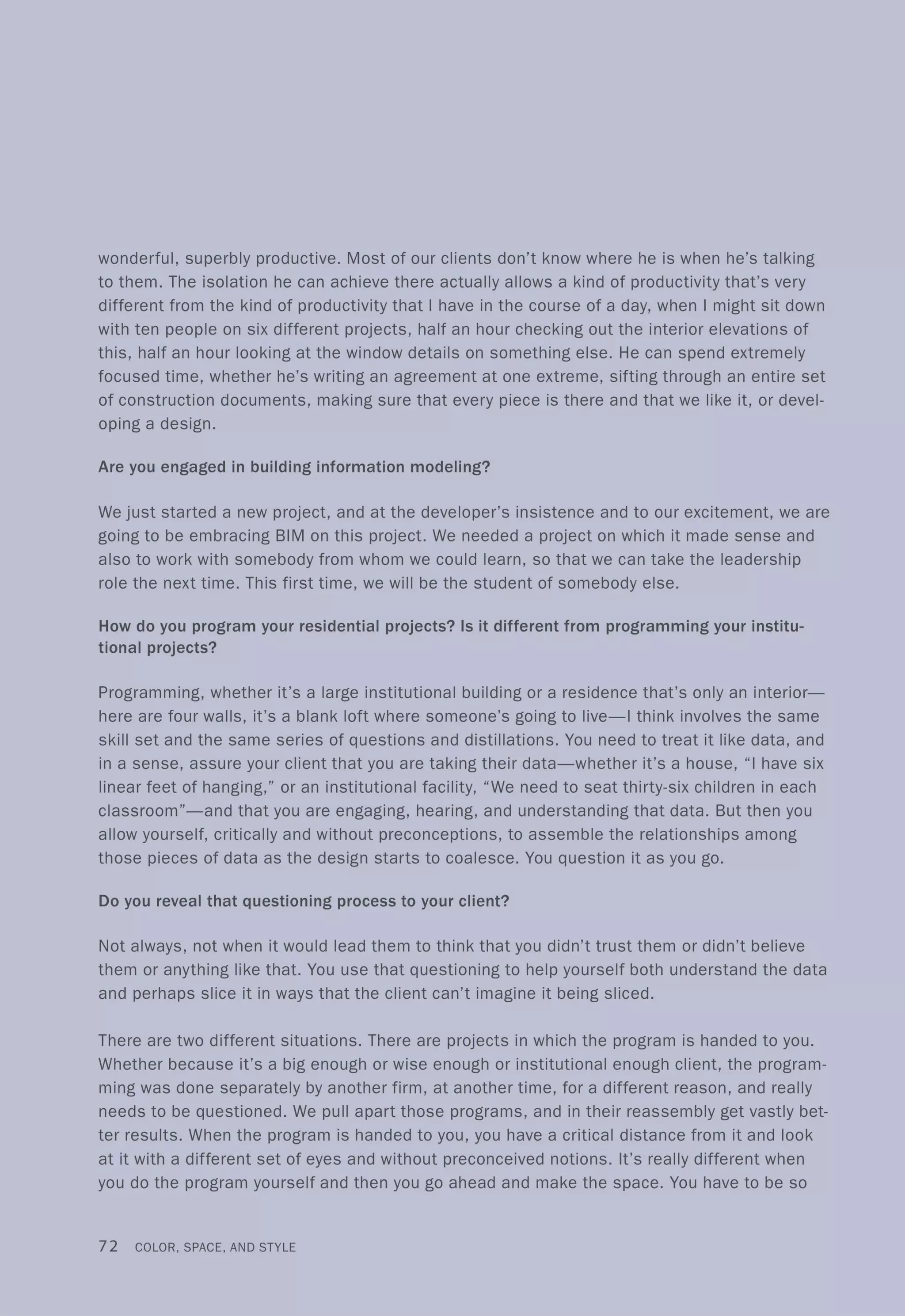 wonderful, superbly productive. Most of our clients don't know where he is when he's talking
to them. The isolation he can achieve there actually allows a kind of productivity that's very
different from the kind of productivity that I have in the course of a day, when I might sit down
with ten people on six different projects, half an hour checking out the interior elevations of
this, half an hour looking at the window details on something else. He can spend extremely
focused time, whether he's writing an agreement at one extreme, sifting through an entire set
of construction documents, making sure that every piece is there and that we like it, or devel-
oping a design.
Are you engaged in building information modeling?
We just started a new project, and at the developer's insistence and to our excitement, we are
going to be embracing BIM on this project. We needed a project on which it made sense and
also to work with somebody from whom we could learn, so that we can take the leadership
role the next time. This first time, we will be the student of somebody else.
How do you program your residential projects? Is it different from programming your institu-
tional projects?
Programming, whether it's a large institutional building or a residence that's only an interior-
here are four walls, it's a blank loft where someone's going to live-I think involves the same
skill set and the same series of questions and distillations. You need to treat it like data, and
in a sense, assure your client that you are taking their data-whether it's a house, "I have six
linear feet of hanging," or an institutional facility, "We need to seat thirty-six children in each
classroom"-and that you are engaging, hearing, and understanding that data. But then you
allow yourself, critically and without preconceptions, to assemble the relationships among
those pieces of data as the design starts to coalesce. You question it as you go.
Do you reveal that questioning process to your client?
Not always, not when it would lead them to think that you didn't trust them or didn't believe
them or anything like that. You use that questioning to help yourself both understand the data
and perhaps slice it in ways that the client can't imagine it being sliced.
There are two different situations. There are projects in which the program is handed to you.
Whether because it's a big enough or wise enough or institutional enough client, the program-
ming was done separately by another firm, at another time, for a different reason, and really
needs to be questioned. We pull apart those programs, and in their reassembly get vastly bet-
ter results. When the program is handed to you, you have a critical distance from it and look
at it with a different set of eyes and without preconceived notions. It's really different when
you do the program yourself and then you go ahead and make the space. You have to be so
72 COLOR, SPACE, AND STYLE
 