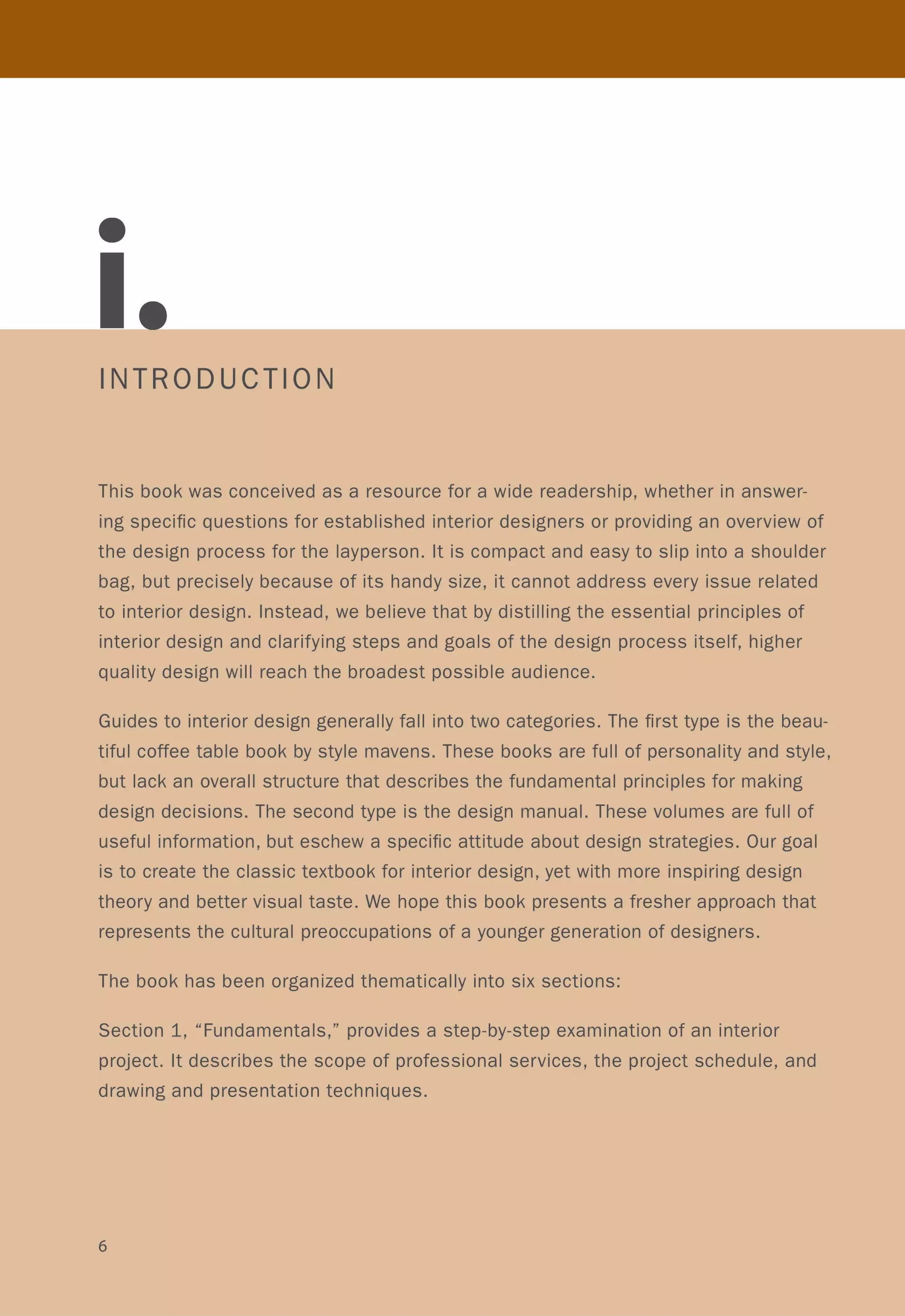 INTRODUCTION
This book was conceived as a resource for a wide readership, whether in answer-
ing specific questions for established interior designers or providing an overview of
the design process for the layperson. It is compact and easy to slip into a shoulder
bag, but precisely because of its handy size, it cannot address every issue related
to interior design. Instead, we believe that by distilling the essential principles of
interior design and clarifying steps and goals of the design process itself, higher
quality design will reach the broadest possible audience.
Guides to interior design generally fall into two categories. The first type is the beau-
tiful coffee table book by style mavens. These books are full of personality and style,
but lack an overall structure that describes the fundamental principles for making
design decisions. The second type is the design manual. These volumes are full of
useful information, but eschew a specific attitude about design strategies. Our goal
is to create the classic textbook for interior design, yet with more inspiring design
theory and better visual taste. We hope this book presents a fresher approach that
represents the cultural preoccupations of a younger generation of designers.
The book has been organized thematically into six sections:
Section 1, "Fundamentals," provides a step-by-step examination of an interior
project. It describes the scope of professional services, the project schedule, and
drawing and presentation techniques.
6
 
