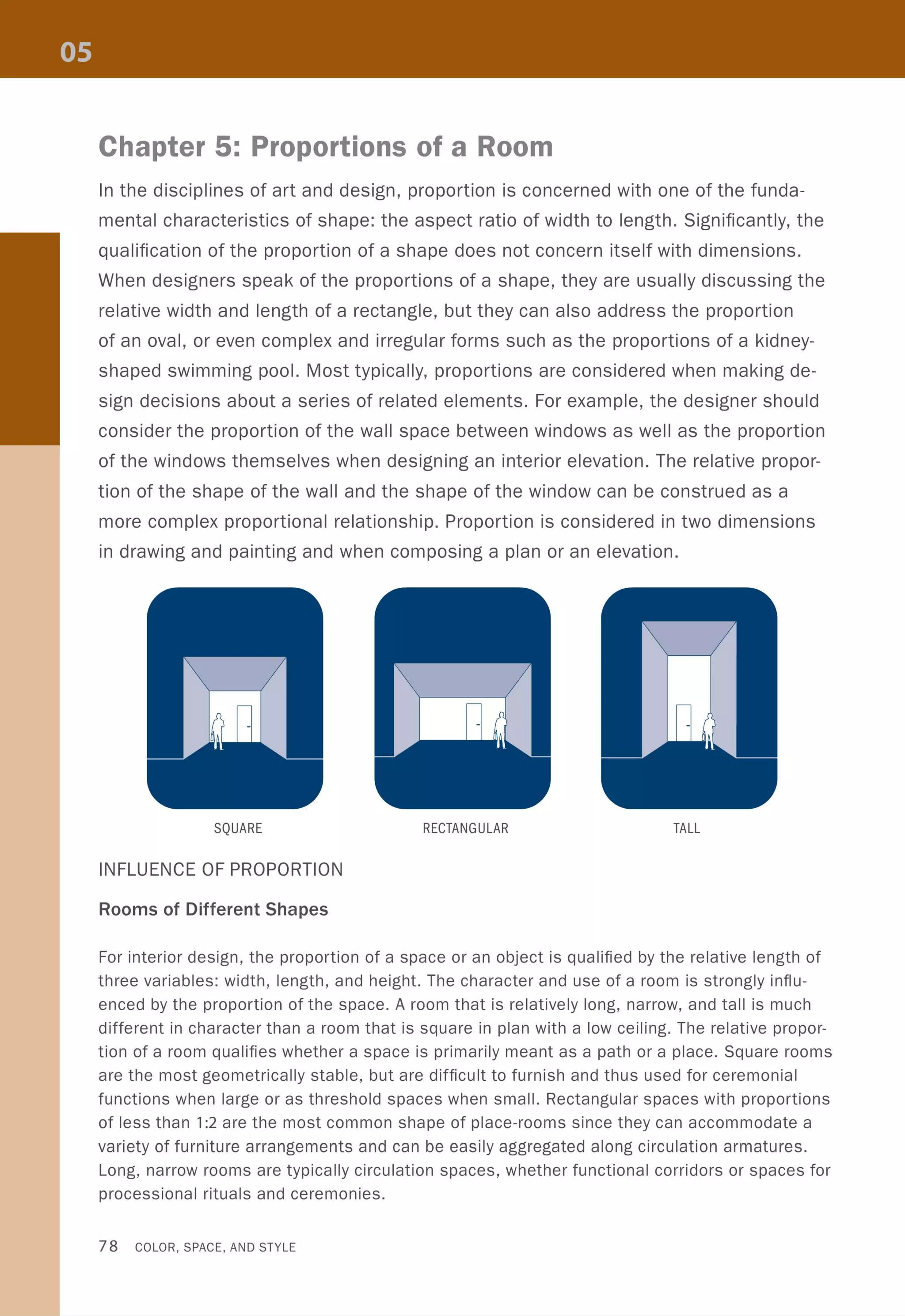 Chapter 5: Proportions of a Room
In the disciplines of art and design, proportion is concerned with one of the funda-
mental characteristics of shape: the aspect ratio of width to length. Significantly, the
qualification of the proportion of a shape does not concern itself with dimensions.
When designers speak of the proportions of a shape, they are usually discussing the
relative width and length of a rectangle, but they can also address the proportion
of an oval, or even complex and irregular forms such as the proportions of a kidney-
shaped swimming pool. Most typically, proportions are considered when making de-
sign decisions about a series of related elements. For example, the designer should
consider the proportion of the wall space between windows as well as the proportion
of the windows themselves when designing an interior elevation. The relative propor-
tion of the shape of the wall and the shape of the window can be construed as a
more complex proportional relationship. Proportion is considered in two dimensions
in drawing and painting and when composing a plan or an elevation.
SQUARE RECTANGULAR TALL
INFLUENCE OF PROPORTION
Rooms of Different Shapes
For interior design, the proportion of a space or an object is qualified by the relative length of
three variables: width, length, and height. The character and use of a room is strongly influ-
enced by the proportion of the space. A room that is relatively long, narrow, and tall is much
different in character than a room that is square in plan with a low ceiling. The relative propor-
tion of a room qualifies whether a space is primarily meant as a path or a place. Square rooms
are the most geometrically stable, but are difficult to furnish and thus used for ceremonial
functions when large or as threshold spaces when small. Rectangular spaces with proportions
of less than 1:2 are the most common shape of place-rooms since they can accommodate a
variety of fUrniture arrangements and can be easily aggregated along circulation armatures.
Long, narrow rooms are typically circulation spaces, whether functional corridors or spaces for
processional rituals and ceremonies.
78 COLOR, SPACE, AND STYLE
 
