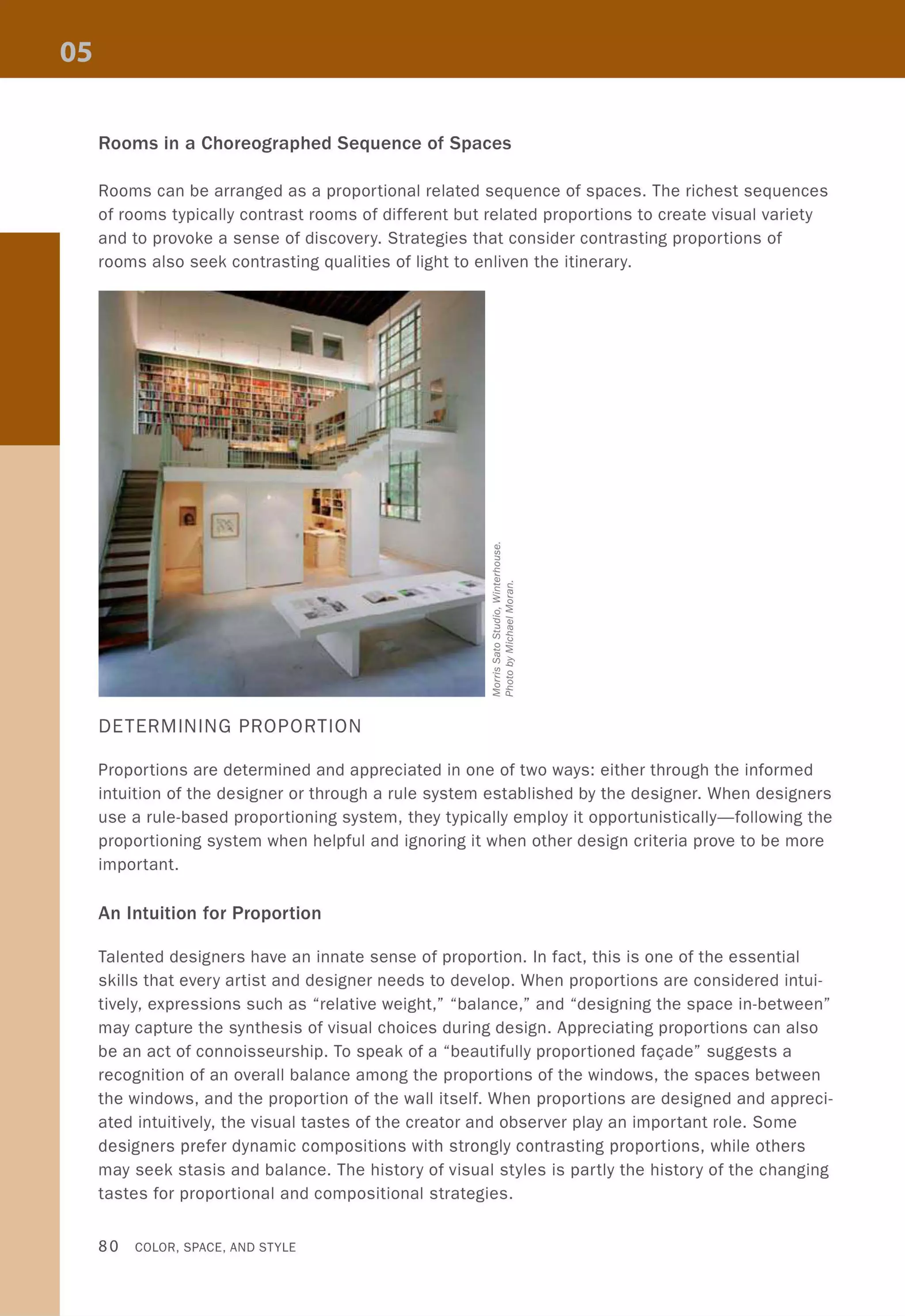 Rooms in a Choreographed Sequence of Spaces
Rooms can be arranged as a proportional related sequence of spaces. The richest sequences
of rooms typically contrast rooms of different but related proportions to create visual variety
and to provoke a sense of discovery. Strategies that consider contrasting proportions of
rooms also seek contrasting qualities of light to enliven the itinerary.
DETERMINING PROPORTION
Proportions are determined and appreciated in one of two ways: either through the informed
intuition of the designer or through a rule system established by the designer. When designers
use a rule-based proportioning system, they typically employ it opportunistically-following the
proportioning system when helpful and ignoring it when other design criteria prove to be more
important.
An Intuition for Proportion
Talented designers have an innate sense of proportion. In fact, this is one of the essential
skills that every artist and designer needs to develop. When proportions are considered intui-
tively, expressions such as "relative weight," "balance," and "designing the space in-between"
may capture the synthesis of visual choices during design. Appreciating proportions can also
be an act of connoisseurship. To speak of a "beautifully proportioned faQade" suggests a
recognition of an overall balance among the proportions of the windows, the spaces between
the windows, and the proportion of the wall itself. When proportions are designed and appreci-
ated intuitively, the visual tastes of the creator and observer play an important role. Some
designers prefer dynamic compositions with strongly contrasting proportions, while others
may seek stasis and balance. The history of visual styles is partly the history of the changing
tastes for proportional and compositional strategies.
80 COLOR, SPACE, AND STYLE
 