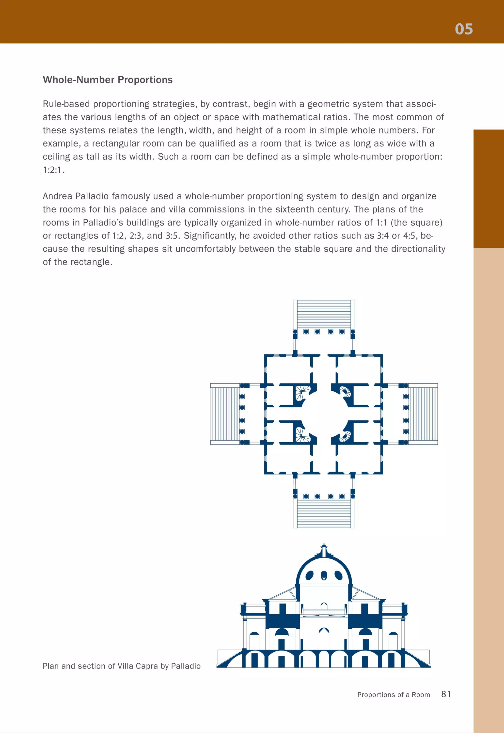 Whole-Number Proportions
Rule-based proportioning strategies, by contrast, begin with a geometric system that associ-
ates the various lengths of an object or space with mathematical ratios. The most common of
these systems relates the length, width, and height of a room in simple whole numbers. For
example, a rectangular room can be qualified as a room that is twice as long as wide with a
ceiling as tall as its width. Such a room can be defined as a simple whole-number proportion:
1:2:1.
Andrea Palladio famously used a whole-number proportioning system to design and organize
the rooms for his palace and villa commissions in the sixteenth century. The plans of the
rooms in Palladio's buildings are typically organized in whole-number ratios of 1:1 (the square)
or rectangles of 1:2,2:3, and 3:5. Significantly, he avoided other ratios such as 3:4 or 4:5, be-
cause the resulting shapes sit uncomfortably between the stable square and the directionality
of the rectangle.
Plan and section of Villa Capra by Palladia
Proportions of a Room 81
 