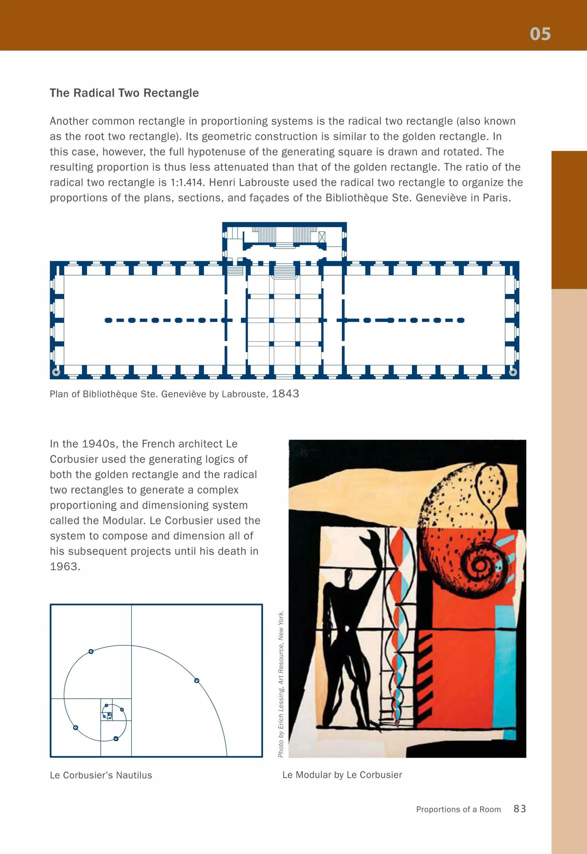 The Radical Two Rectangle
Another common rectangle in proportioning systems is the radical two rectangle (also known
as the root two rectangle). Its geometric construction is similar to the golden rectangle. In
this case, however, the full hypotenuse of the generating square is drawn and rotated. The
resulting proportion is thus less attenuated than that of the golden rectangle. The ratio of the
radical two rectangle is 1:1.414. Henri Labrouste used the radical two rectangle to organize the
proportions of the plans, sections, and fa<;:ades of the Bibliotheque Ste. Genevieve in Paris.
Plan of Bibliotheque Ste. Genevieve by Labrouste, 1843
In the 1940s, the French architect Le
Corbusier used the generating logics of
both the golden rectangle and the radical
two rectangles to generate a complex
proportioning and dimensioning system
called the Modular. Le Corbusier used the
system to compose and dimension all of
his subsequent projects until his death in
1963.
Le Corbusier's Nautilus Le Modular by Le Corbusier
Proportions of a Room 83
 