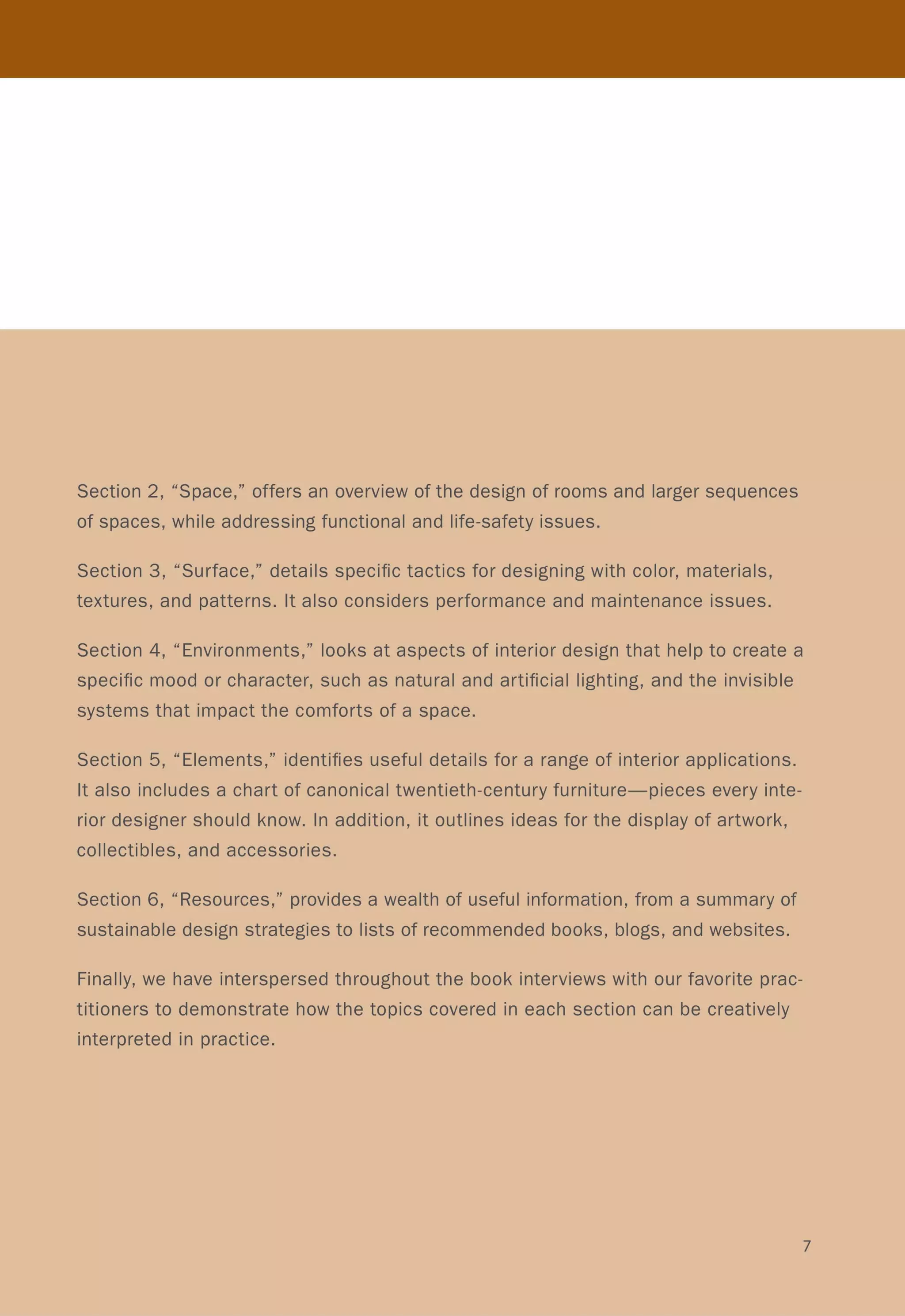 Section 2, "Space," offers an overview of the design of rooms and larger sequences
of spaces, while addressing functional and life-safety issues.
Section 3, "Surface," details specific tactics for designing with color, materials,
textures, and patterns. It also considers performance and maintenance issues.
Section 4, "Environments," looks at aspects of interior design that help to create a
specific mood or character, such as natural and artificial lighting, and the invisible
systems that impact the comforts of a space.
Section 5, "Elements," identifies useful details for a range of interior applications.
It also includes a chart of canonical twentieth-century furniture-pieces every inte-
rior designer should know. In addition, it outlines ideas for the display of artwork,
collectibles, and accessories.
Section 6, "Resources," provides a wealth of useful information, from a summary of
sustainable design strategies to lists of recommended books, blogs, and websites.
Finally, we have interspersed throughout the book interviews with our favorite prac-
titioners to demonstrate how the topics covered in each section can be creatively
interpreted in practice.
7
 