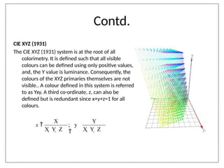 Contd.
CIE XYZ (1931)
The CIE XYZ (1931) system is at the root of all
colorimetry. It is defined such that all visible
colours can be defined using only positive values,
and, the Y value is luminance. Consequently, the
colours of the XYZ primaries themselves are not
visible.. A colour defined in this system is referred
to as Yxy. A third co-ordinate, z, can also be
defined but is redundant since x+y+z=1 for all
colours.
X Y
; y

X  Y  Z X  Y  Z
x 
 