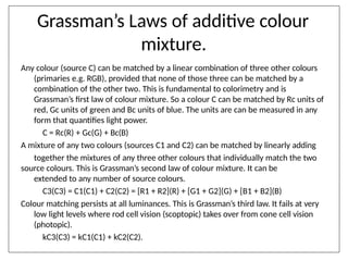 Grassman’s Laws of additive colour
mixture.
Any colour (source C) can be matched by a linear combination of three other colours
(primaries e.g. RGB), provided that none of those three can be matched by a
combination of the other two. This is fundamental to colorimetry and is
Grassman’s first law of colour mixture. So a colour C can be matched by Rc units of
red, Gc units of green and Bc units of blue. The units are can be measured in any
form that quantifies light power.
C = Rc(R) + Gc(G) + Bc(B)
A mixture of any two colours (sources C1 and C2) can be matched by linearly adding
together the mixtures of any three other colours that individually match the two
source colours. This is Grassman’s second law of colour mixture. It can be
extended to any number of source colours.
C3(C3) = C1(C1) + C2(C2) = [R1 + R2](R) + [G1 + G2](G) + [B1 + B2](B)
Colour matching persists at all luminances. This is Grassman’s third law. It fails at very
low light levels where rod cell vision (scoptopic) takes over from cone cell vision
(photopic).
kC3(C3) = kC1(C1) + kC2(C2).
 