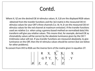 Contd.
Where X, Y,Z are the desired CIE tri-stimulus values, R, G,B are the displayed RGB values
obtained from the transfer functions and the 3x3 matrix is the measured CIE tri-
stimulus values for your CRT’s three channels (i.e. Xr, Yr, Zr are the measured CIE tri-
stimulus values for the red channel at maximum emission). If the transfer functions
used are relative (i.e. when using a gamma based method on normalized data) this
transform will give you relative values. This means that, for example, derived CIE xy
chromaticity values will be correct by the absolute luminance given by the CIE Y
tristimulus value will not. If you transfer functions are measured absolutely, to give
luminance on the CRT, then the tri-stimulus values should be correct (but see below
for other problems).
To convert from XYZ to RGB use the inverse form of the matrix given in equation 27:
(1)
R Xr Xg Xb X
G  Yr Yg Yb  Y
B Zr Zg Zb Z
 