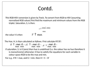 Contd.
if saturation, S, is 0 (zero) then hue is undefined (i.e. the colour has no hue therefore it
is monochrome) otherwise: H has to satisfy the equations for each variable in
colour space RGB to be the max and min.
For e.g.. If R = max, and G = min. then H = 5 – B’
This RGB-HSV conversion is given by Travis. To convert from RGB to HSV (assuming
normalized RGB values) first find the maximum and minimum values from the RGB
triplet. Saturation, S, is then:
S 
(max  min)
max
the value V is then V  max
The Hue, H, is then calculated as follows. First calculate R’G’B’:
max  min max  min max  min
;G'

max  R max  G
; B'

max  B
R'

 