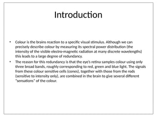 Introduction
• Colour is the brains reaction to a specific visual stimulus. Although we can
precisely describe colour by measuring its spectral power distribution (the
intensity of the visible electro-magnetic radiation at many discrete wavelengths)
this leads to a large degree of redundancy.
• The reason for this redundancy is that the eye’s retina samples colour using only
three broad bands, roughly corresponding to red, green and blue light. The signals
from these colour sensitive cells (cones), together with those from the rods
(sensitive to intensity only), are combined in the brain to give several different
“sensations” of the colour.
 