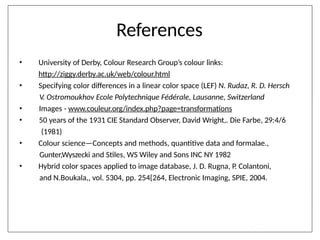 References
•
•
•
•
•
• University of Derby, Colour Research Group’s colour links:
http://ziggy.derby.ac.uk/web/colour.html
Specifying color differences in a linear color space (LEF) N. Rudaz, R. D. Hersch
V. Ostromoukhov Ecole Polytechnique Fédérale, Lausanne, Switzerland
Images - www.couleur.org/index.php?page=transformations
50 years of the 1931 CIE Standard Observer, David Wright,. Die Farbe, 29:4/6
(1981)
Colour science—Concepts and methods, quantitive data and formalae.,
Gunter,Wyszecki and Stiles, WS Wiley and Sons INC NY 1982
Hybrid color spaces applied to image database, J. D. Rugna, P. Colantoni,
and N.Boukala,, vol. 5304, pp. 254{264, Electronic Imaging, SPIE, 2004.
 