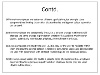 Contd.
Different colour spaces are better for different applications, for example some
equipment has limiting factors that dictate the size and type of colour space that
can be used.
Some colour spaces are perceptually linear, i.e. a 10 unit change in stimulus will
produce the same change in perception wherever it is applied. Many colour
spaces, particularly in computer graphics, are not linear in this way.
Some colour spaces are intuitive to use, i.e. it is easy for the user to navigate within
them and creating desired colours is relatively easy. Other spaces are confusing for
the user with parameters with abstract relationships to the perceived colour.
Finally, some colour spaces are tied to a specific piece of equipment (i.e. are device
dependent) while others are equally valid on whatever device they are used
(device independent).
 