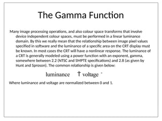The Gamma Function
Many image processing operations, and also colour space transforms that involve
device independent colour spaces, must be performed in a linear luminance
domain. By this we really mean that the relationship between image pixel values
specified in software and the luminance of a specific area on the CRT display must
be known. In most cases the CRT will have a nonlinear response. The luminance of
a CRT is generally modeled using a power function with an exponent, gamma,
somewhere between 2.2 (NTSC and SMPTE specifications) and 2.8 (as given by
Hunt and Sproson). The common relationship is given below:
luminance  voltage 
Where luminance and voltage are normalized between 0 and 1.
 