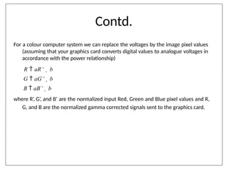 Contd.
For a colour computer system we can replace the voltages by the image pixel values
(assuming that your graphics card converts digital values to analogue voltages in
accordance with the power relationship)
R  aR'
 b
G  aG'
 b
B  aB'
 b
where R’, G’, and B’ are the normalized input Red, Green and Blue pixel values and R,
G, and B are the normalized gamma corrected signals sent to the graphics card.
 