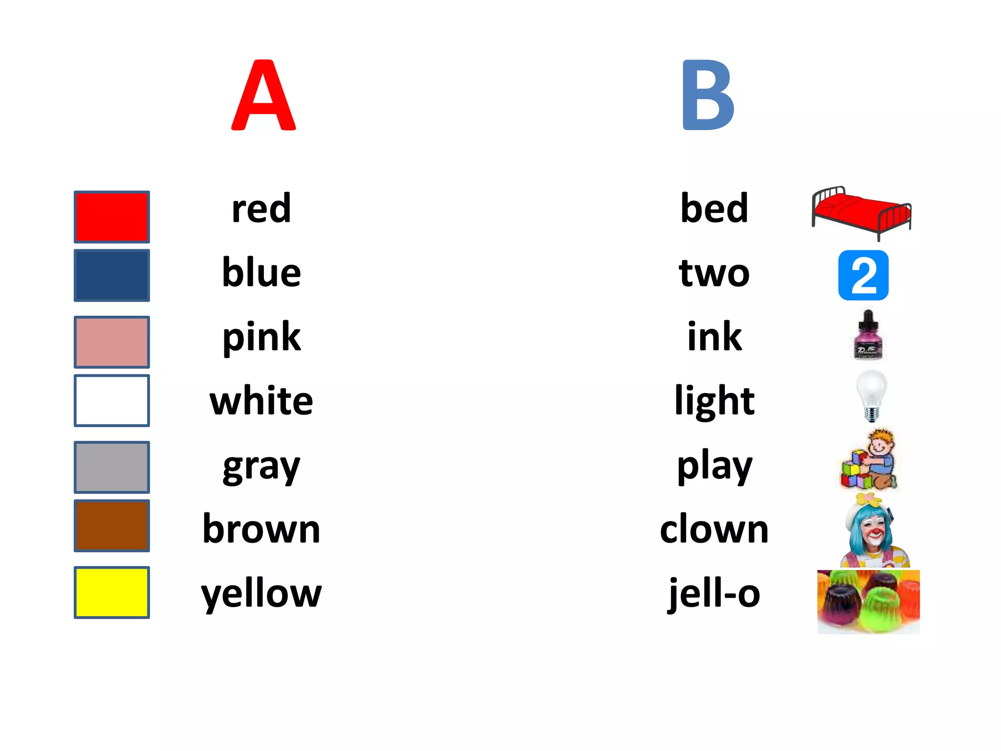 A B
red
blue
pink
white
gray
brown
yellow
bed
two
ink
light
play
clown
jell-o