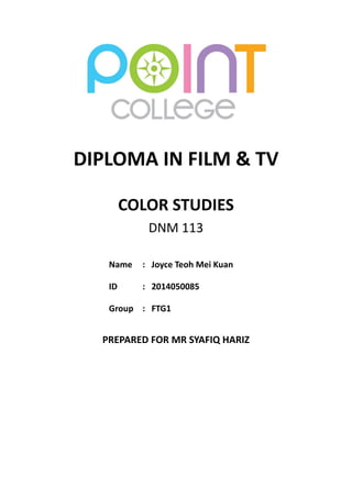 DIPLOMA IN FILM & TV 
COLOR STUDIES 
DNM 113 
Name 
: 
Joyce Teoh Mei Kuan 
ID 
: 
2014050085 
Group 
: 
FTG1 
PREPARED FOR MR SYAFIQ HARIZ 
 