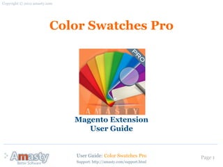 Copyright © 2012 amasty.com




                         Color Swatches Pro




                              Magento Extension
                                 User Guide


                              User Guide: Color Swatches Pro            Page 1
                              Support: http://amasty.com/support.html
 