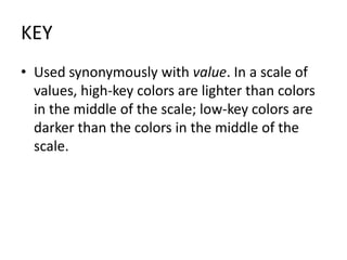 KEYUsed synonymously with value. In a scale of values, high-key colors are lighter than colors in the middle of the scale; low-key colors are darker than the colors in the middle of the scale.
