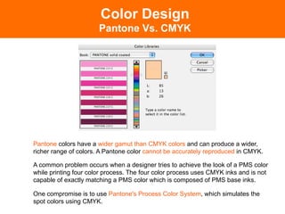 Color Design
                       Pantone Vs. CMYK




Pantone colors have a wider gamut than CMYK colors and can produce a wider,
richer range of colors. A Pantone color cannot be accurately reproduced in CMYK.

A common problem occurs when a designer tries to achieve the look of a PMS color
while printing four color process. The four color process uses CMYK inks and is not
capable of exactly matching a PMS color which is composed of PMS base inks.

One compromise is to use Pantone's Process Color System, which simulates the
spot colors using CMYK.
 