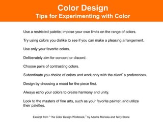 Color Design
        Tips for Experimenting with Color

Use a restricted palette; impose your own limits on the range of colors.

Try using colors you dislike to see if you can make a pleasing arrangement.

Use only your favorite colors.

Deliberately aim for concord or discord.

Choose pairs of contrasting colors.

Subordinate you choice of colors and work only with the client s preferences.

Design by choosing a mood for the piece first.

Always echo your colors to create harmony and unity.

Look to the masters of fine arts, such as your favorite painter, and utilize
their palettes.


      Excerpt from The Color Design Workbook, by Adams Morioka and Terry Stone
 
