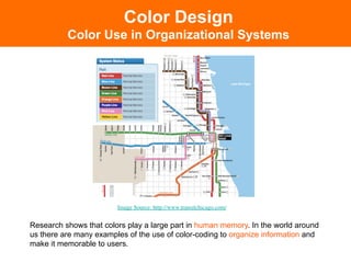 Color Design
          Color Use in Organizational Systems




                        Image Source: http://www.transitchicago.com/	



Research shows that colors play a large part in human memory. In the world around
us there are many examples of the use of color-coding to organize information and
make it memorable to users.
 
