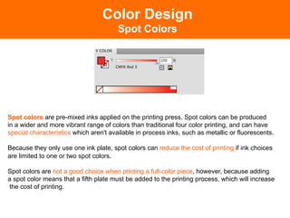 Color Design
                                        Spot Colors




Spot colors are pre-mixed inks applied on the printing press. Spot colors can be produced
in a wider and more vibrant range of colors than traditional four color printing, and can have
special characteristics which aren't available in process inks, such as metallic or fluorescents.

Because they only use one ink plate, spot colors can reduce the cost of printing if ink choices
are limited to one or two spot colors.

Spot colors are not a good choice when printing a full-color piece, however, because adding
a spot color means that a fifth plate must be added to the printing process, which will increase
the cost of printing.
 