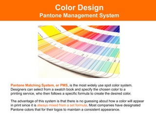 Color Design
                   Pantone Management System




Pantone Matching System, or PMS, is the most widely use spot color system.
Designers can select from a swatch book and specify the chosen color to a
printing service, who then follows a specific formula to create the desired color.

The advantage of this system is that there is no guessing about how a color will appear
in print since it is always mixed from a set formula. Most companies have designated
Pantone colors that for their logos to maintain a consistent appearance.
 