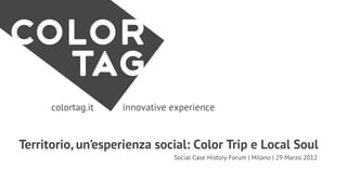 colortag.it   innovative experience


Territorio, un’esperienza social: Color Trip e Local Soul
                               Social Case History Forum | Milano | 29 Marzo 2012
 