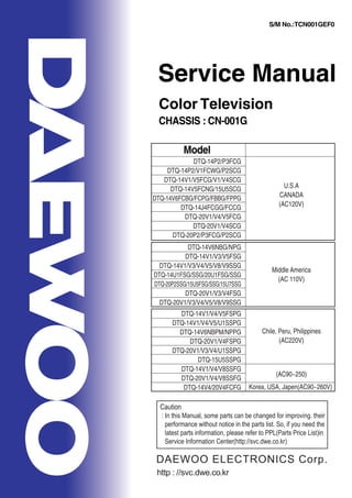 Service Manual
Color Television
CHASSIS : CN-001G
Model
S/M No.:TCN001GEF0
DTQ-14P2/P3FCG
DTQ-14P2/V1FCWG/P2SCG
DTQ-14V1/V5FCG/V1/V4SCG
DTQ-14V5FCNG/15U5SCG
DTQ-14V6FCBG/FCPG/FBBG/FPPG
DTQ-14J4FCGG/FCCG
DTQ-20V1/V4/V5FCG
DTQ-20V1/V4SCG
DTQ-20P2/P3FCG/P2SCG
U.S.A
CANADA
(AC120V)
DTQ-14V6NBG/NPG
DTQ-14V1/V3/V5FSG
DTQ-14V1/V3/V4/V5/V8/V9SSG
DTQ-14U1FSG/SSG/20U1FSG/SSG
DTQ-20P2SSG/15U5FSG/SSG/15U7SSG
DTQ-20V1/V3/V4FSG
DTQ-20V1/V3/V4/V5/V8/V9SSG
Middle America
(AC 110V)
DTQ-14V1/V4/V5FSPG
DTQ-14V1/V4/V5/U1SSPG
DTQ-14V6NBPM/NPPG
DTQ-20V1/V4FSPG
DTQ-20V1/V3/V4/U1SSPG
DTQ-15U5SSPG
DTQ-14V1/V4/V8SSFG
DTQ-20V1/V4/V8SSFG
DTQ-14V4/20V4FCFG
Chile, Peru, Philippines
(AC220V)
(AC90~250)
Korea, USA, Japen(AC90~260V)
http : //svc.dwe.co.kr
Caution
: In this Manual, some parts can be changed for improving. their
performance without notice in the parts list. So, if you need the
latest parts information, please refer to PPL(Parts Price List)in
Service Information Center(http://svc.dwe.co.kr)
DAEWOO ELECTRONICS Corp.
 